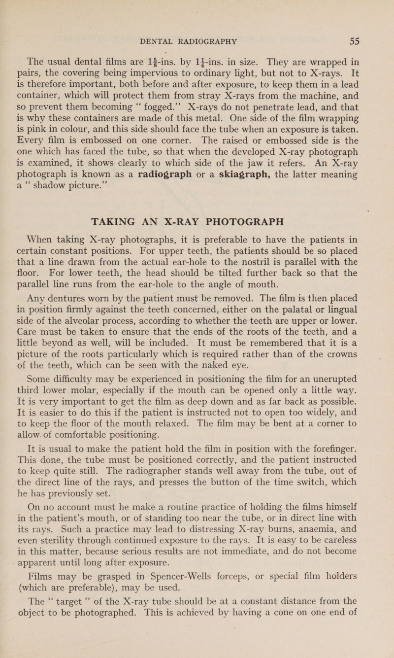 The usual dental films are 18-ins. by 14-ins. in size. They are wrapped in pairs, the covering being impervious to ordinary light, but not to X-rays. It is therefore important, both before and after exposure, to keep them in a lead container, which will protect them from stray X-rays from the machine, and so prevent them becoming “ fogged.’’ X-rays do not penetrate lead, and that is why these containers are made of this metal. One side of the film wrapping is pink in colour, and this side should face the tube when an exposure is taken. Every film is embossed on one corner. The raised or embossed side is the one which has faced the tube, so that when the developed X-ray photograph is examined, it shows clearly to which side of the jaw it refers. An X-ray photograph is known as a radiograph or a skiagraph, the latter meaning a “‘ shadow picture.” TAKING AN X-RAY PHOTOGRAPH When taking X-ray photographs, it is preferable to have the patients in certain constant positions. For upper teeth, the patients should be so placed that a line drawn from the actual ear-hole to the nostril is parallel with the floor. For lower teeth, the head should be tilted further back so that the parallel line runs from the ear-hole to the angle of mouth. Any dentures worn by the patient must be removed. The film is then placed in position firmly against the teeth concerned, either on the palatal or lingual side of the alveolar process, according to whether the teeth are upper or lower. Care must be taken to ensure that the ends of the roots of the teeth, and a little beyond as well, will be included. It must be remembered that it is a picture of the roots particularly which is required rather than of the crowns of the teeth, which can be seen with the naked eye. Some difficulty may be experienced in positioning the film for an unerupted third lower molar, especially if the mouth can be opened only a little way. It is very important to get the film as deep down and as far back as possible. It is easier to do this if the patient is instructed not to open too widely, and to keep the floor of the mouth relaxed. The film may be bent at a corner to allow. of comfortable positioning. It is usual to make the patient hold the film in position with the forefinger. This done, the tube must be positioned correctly, and the patient instructed to keep quite still. The radiographer stands well away from the tube, out of the direct line of the rays, and presses the button of the time switch, which he has previously set. On no account must he make a routine practice of holding the films himself in the patient’s mouth, or of standing too near the tube, or in direct line with its rays. Such a practice may lead to distressing X-ray burns, anaemia, and even sterility through continued exposure to the rays. It is easy to be careless in this matter, because serious results are not immediate, and do not become apparent until long after exposure. Films may be grasped in Spencer-Wells forceps, or special film holders (which are preferable), may be used. The “ target ”’ of the X-ray tube should be at a constant distance from the object to be photographed. This is achieved by having a cone on one end of