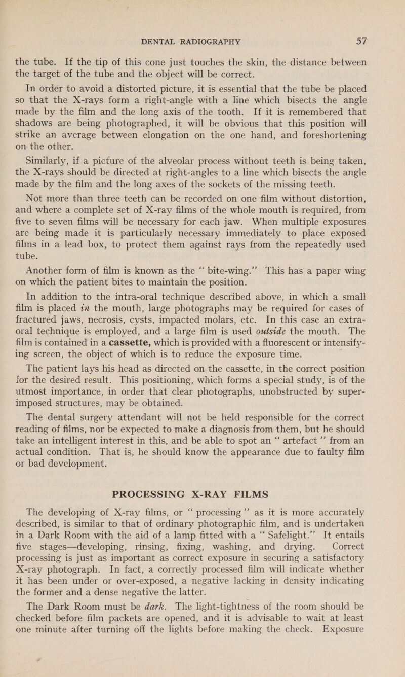 the tube. If the tip of this cone just touches the skin, the distance between the target of the tube and the object will be correct. In order to avoid a distorted picture, it is essential that the tube be placed so that the X-rays form a right-angle with a line which bisects the angle made by the film and the long axis of the tooth. If it is remembered that shadows are being photographed, it will be obvious that this position will strike an average between elongation on the one hand, and foreshortening on the other. Similarly, if a picture of the alveolar process without teeth is being taken, the X-rays should be directed at right-angles to a line which bisects the angle made by the film and the long axes of the sockets of the missing teeth. Not more than three teeth can be recorded on one film without distortion, and where a complete set of X-ray films of the whole mouth is required, from five to seven films will be necessary for each jaw. When multiple exposures are being made it is particularly necessary immediately to place exposed films in a lead box, to protect them against rays from the repeatedly used tube. Another form of film is known as the “ bite-wing.’”’ This has a paper wing on which the patient bites to maintain the position. In addition to the intra-oral technique described above, in which a small film is placed 1m the mouth, large photographs may be required for cases of fractured jaws, necrosis, cysts, impacted molars, etc. In this case an extra- oral technique is employed, and a large film is used outside the mouth. The film is contained in a cassette, which is provided with a fluorescent or intensify- ing screen, the object of which is to reduce the exposure time. The patient lays his head as directed on the cassette, in the correct position for the desired result. This positioning, which forms a special study, is of the utmost importance, in order that clear photographs, unobstructed by super- imposed structures, may be obtained. The dental surgery attendant will not be held responsible for the correct reading of films, nor be expected to make a diagnosis from them, but he should take an intelligent interest in this, and be able to spot an “ artefact ’’ from an actual condition. That is, he should know the appearance due to faulty film or bad development. PROCESSING X-RAY FILMS ¢ The developing of X-ray films, or “ processing ’’ as it is more accurately described, is similar to that of ordinary photographic film, and is undertaken in a Dark Room with the aid of a lamp fitted with a “ Safelight.’’ It entails five stages—developing, rinsing, fixing, washing, and drying. Correct processing is just as important as correct exposure in securing a satisfactory X-ray photograph. In fact, a correctly processed film will indicate whether it has been under or over-exposed, a negative lacking in density indicating the former and a dense negative the latter. The Dark Room must be dark. The light-tightness of the room should be checked before film packets are opened, and it is advisable to wait at least one minute after turning off the lights before making the check. Exposure