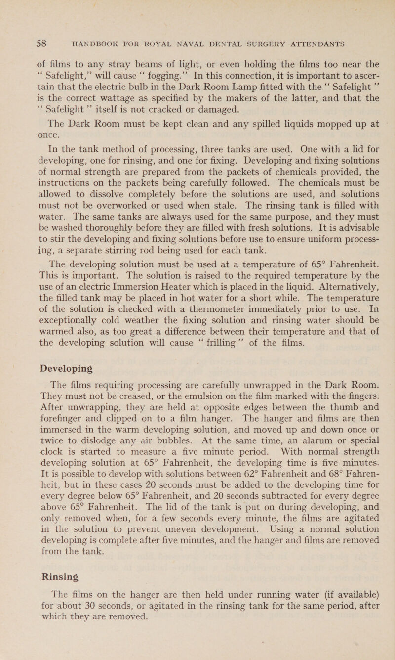 of films to any stray beams of light, or even holding the films too near the “ Safelight,”’ will cause “‘ fogging.”’ In this connection, it is important to ascer- tain that the electric bulb in the Dark Room Lamp fitted with the “ Safelight ”’ is the correct wattage as specified by the makers of the latter, and that the “ Safelight ’’ itself is not cracked or damaged. The Dark Room must be kept clean and any spilled liquids mopped up at once. In the tank method of processing, three tanks are used. One with a lid for developing, one for rinsing, and one for fixing. Developing and fixing solutions of normal strength are prepared from the packets of chemicals provided, the instructions on the packets being carefully followed. The chemicals must be allowed to dissolve completely before the solutions are used, and solutions must not be overworked or used when stale. The rinsing tank is filled with water. The same tanks are always used for the same purpose, and they must be washed thoroughly before they are filled with fresh solutions. It is advisable to stir the developing and fixing solutions before use to ensure uniform process- ing, a separate stirring rod being used for each tank. The developing solution must be used at a temperature of 65° Fahrenheit. This is important. The solution is raised to the required temperature by the use of an electric Immersion Heater which is placed in the liquid. Alternatively, the filled tank may be placed in hot water for a short while. The temperature of the solution is checked with a thermometer immediately prior to use. In exceptionally cold weather the fixing solution and rinsing water should be warmed also, as too great a difference between their temperature and that of the developing solution will cause “‘frilling”’ of the films. Developing The films requiring processing are carefully unwrapped in the Dark Room. They must not be creased, or the emulsion on the film marked with the fingers. After unwrapping, they are held at opposite edges between the thumb and forefinger and clipped on to a film hanger. The hanger and films are then immersed in the warm developing solution, and moved up and down once or twice to dislodge any air bubbles. At the same time, an alarum or special clock is started to measure a five minute period. With normal strength developing solution at 65° Fahrenheit, the developing time is five minutes. It is possible to develop with solutions between 62° Fahrenheit and 68° Fahren- heit, but in these cases 20 seconds must be added to the developing time for every degree below 65° Fahrenheit, and 20 seconds subtracted for every degree above 65° Fahrenheit. The lid of the tank is put on during developing, and only removed when, for a few seconds every minute, the films are agitated in the solution to prevent uneven development. Using a normal solution developing is complete after five minutes, and the hanger and films are removed from the tank. Rinsing The films on the hanger are then held under running water (if available) for about 30 seconds, or agitated in the rinsing tank for the same period, after which they are removed.