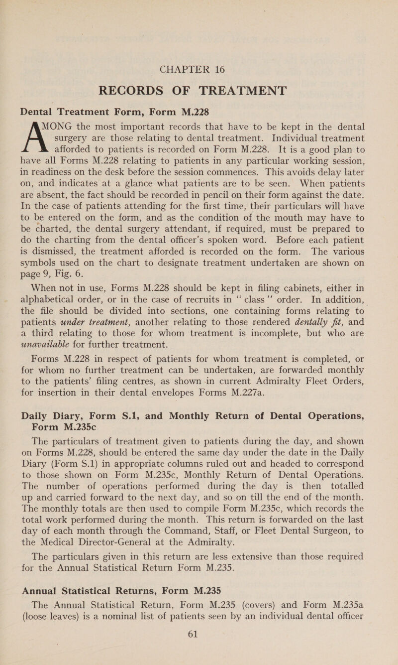RECORDS OF TREATMENT Dental Treatment Form, Form M.228 MONG the most important records that have to be kept in the dental A surgery are those relating to dental treatment. Individual treatment afforded to patients is recorded on Form M.228. It is a good plan to have all Forms M.228 relating to patients in any particular working session, in readiness on the desk before the session commences. This avoids delay later on, and indicates at a glance what patients are to be seen. When patients are absent, the fact should be recorded in pencil on their form against the date. In the case of patients attending for the first time, their particulars will have to be entered on the form, and as the condition of the mouth may have to be charted, the dental surgery attendant, if required, must be prepared to do the charting from the dental officer's spoken word. Before each patient is dismissed, the treatment afforded is recorded on the form. The various symbols used on the chart to designate treatment undertaken are shown on page 9, Fig. 6. When not in use, Forms M.228 should be kept in filing cabinets, either in alphabetical order, or in the case of recruits in “class’’ order. In addition, the file should be divided into sections, one containing forms relating to patients under treatment, another relating to those rendered dentally fit, and a third relating to those for whom treatment is incomplete, but who are unavailable for further treatment. 99 Forms M.228 in respect of patients for whom treatment is completed, or for whom no further treatment can be undertaken, are forwarded monthly to the patients’ filing centres, as shown -in current Admiralty Fleet Orders, for insertion in their dental envelopes Forms M.227a. Daily Diary, Form S.1, and Monthly Return of Dental Operations, Form M.235c The particulars of treatment given to patients during the day, and shown on Forms M.228, should be entered the same day under the date in the Daily Diary (Form S.1) in appropriate columns ruled out and headed to correspond to those shown on Form M.235c, Monthly Return of Dental Operations. The number of operations performed during the day is then totalled up and carried forward to the next day, and so on till the end of the month. The monthly totals are then used to compile Form M.235c, which records the total work performed during the month. This return is forwarded on the last day of each month through the Command, Staff, or Fleet Dental Surgeon, to the Medical Director-General at the Admiralty. The particulars given in this return are less extensive than those required for the Annual Statistical Return Form M.235. Annual Statistical Returns, Form M.235 The Annual Statistical Return, Form M.235 (covers) and Form M.235a (loose leaves) is a nominal list of patients seen by an individual dental officer