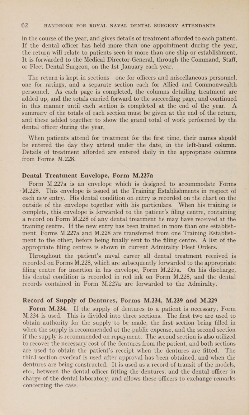 in the course of the year, and gives details of treatment afforded to each patient. If the dental officer has held more than one appointment during the year, the return will relate to patients seen in more than one ship or establishment. It is forwarded to the Medical Director-General, through the Command, Staff, or Fleet Dental Surgeon, on the Ist January each year. The return is kept in sections—one for officers and miscellaneous personnel, one for ratings, and a separate section each for Allied and Commonwealth personnel. As each page is completed, the columns detailing treatment are added up, and the totals carried forward to the succeeding page, and continued in this manner until each section is completed at the end of the year. A summary of the totals of each section must be given at the end of the return, and these added together to show the grand total of work performed by the dental officer during the year. When patients attend for treatment for the first time, their names should be entered the day they attend under the date, in the left-hand column. Details of treatment afforded are entered daily in the appropriate columns from Forms M.228. Dental Treatment Envelope, Form M.227a Form M.227a is an envelope which is designed to accommodate Forms -M.228. This envelope is issued at the Training Establishments in respect of each new entry. His dental condition on entry is recorded on the chart on the outside of the envelope together with his particulars. When his training is complete, this envelope is forwarded to the patient’s filing centre, containing a record on Form M.228 of any dental treatment he may have received at the training centre. If the new entry has been trained in more than one establish- ment, Forms M.227a and M.228 are transferred from one Training Establish- ment to the other, before being finally sent to the filing centre. A list of the appropriate filing centres is shown in current Admiralty Fleet Orders. Throughout the patient’s naval career all dental treatment received is recorded on Forms M.228, which are subsequently forwarded to the appropriate filing centre for insertion in his envelope, Form M.227a. On his discharge, his dental condition is recorded in red ink on Form M.228, and the dental records contained in Form M.227a are forwarded to the Admiralty. Record of Supply of Dentures, Forms M.234, M.239 and M.229 Form M.234. If the supply of dentures to a patient is necessary, Form M.234 is used. This is divided into three sections. The first two are used to obtain authority for the supply to be made, the first section being filled in when the supply is recommended at the public expense, and the second section if the supply is recommended on repayment. The second section is also utilized to recover the necessary cost of the dentures from the patient, and both sections are used to obtain the patient’s receipt when the dentures are fitted. The thir.1 section overleaf is used after approval has been obtained, and when the dentures are being constructed. It is used as a record of transit of the models, etc:, between the dental officer fitting the dentures, and the dental officer in charge of the dental laboratory, and allows these officers to exchange remarks concerning the case.