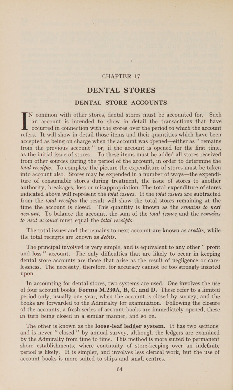 DENTAL STORES DENTAL STORE ACCOUNTS an account is intended to show in detail the transactions that have occurred in connection with the stores over the period to which the account refers. It will show in detail those items and their quantities which have been accepted as being on charge when the account was opened—either as “‘ remains from the previous account ”’ or, if the account is opened for the first time, as the initial issue of stores. To these items must be added all stores received from other sources during the period of the account, in order to determine the total recetpts. To complete the picture the expenditure of stores must be taken into account also. Stores may be expended in a number of ways—the expendi- ture of consumable stores during treatment, the issue of stores to another authority, breakages, loss or misappropriation. The total expenditure of stores indicated above will represent the total issues. If the total issues are subtracted from the total receipts the result will show the total stores remaining at the time the account is closed. This quantity is known as the remains to next account. To balance the account, the sum of the fotal tsswes and the remains to next account must equal the total receipts. [ common with other stores, dental stores must be accounted for. Such The total issues and the remains to next account are known as credits, while the total receipts are known as debuts. The principal involved is very simple, and is equivalent to any other “ profit and loss’’ account. The only difficulties that are likely to occur in keeping dental store accounts are those that arise as the result of negligence or care- lessness. The necessity, therefore, for accuracy cannot be too strongly insisted upon. In accounting for dental stores, two systems are used. One involves the use of four account books, Forms M.230A, B, C, and D. These refer to a limited period only, usually one year, when the account is closed by survey, and the books are forwarded to the Admiralty for examination. Following the closure of the accounts, a fresh series of account books are immediately opened, these in turn being closed in a similar manner, and so on. The other is known as the loose-leaf ledger system. It has two sections, and is never “‘ closed’’ by annual survey, although the ledgers are examined by the Admiralty from time to time. This method is more suited to permanent shore establishments, where continuity of store-keeping over an indefinite period is likely. It is simpler, and involves less clerical work, but the use of account books is more suited to ships and small centres.