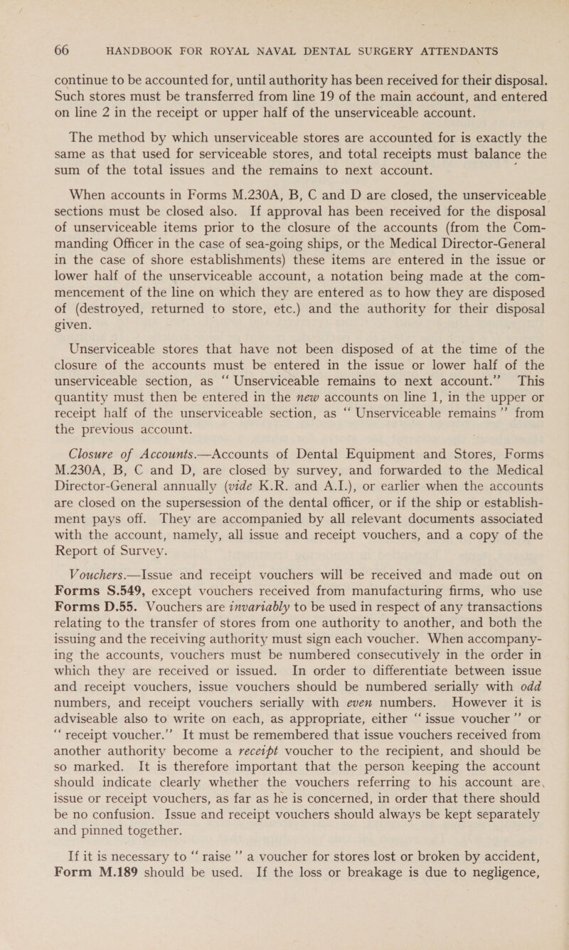 continue to be accounted for, until authority has been received for their disposal. Such stores must be transferred from line 19 of the main account, and entered on line 2 in the receipt or upper half of the unserviceable account. The method by which unserviceable stores are accounted for is exactly the same as that used for serviceable stores, and total receipts must balance the sum of the total issues and the remains to next account. ; When accounts in Forms M.230A, B, C and D are closed, the unserviceable sections must be closed also. If approval has been received for the disposal of unserviceable items prior to the closure of the accounts (from the Com- manding Officer in the case of sea-going ships, or the Medical Director-General in the case of shore establishments) these items are entered in the issue or lower half of the unserviceable account, a notation being made at the com- mencement of the line on which they are entered as to how they are disposed of (destroyed, returned to store, etc.) and the authority for their disposal given. Unserviceable stores that have not been disposed of at the time of the closure of the accounts must be entered in the issue or lower half of the unserviceable section, as “‘ Unserviceable remains to next account.’ This quantity must then be entered in the mew accounts on line 1, in the upper or receipt half of the unserviceable section, as ‘‘ Unserviceable remains ’”’ from the previous account. Closure of Accounts.——Accounts of Dental Equipment and Stores, Forms M.230A, B, C and D, are closed by survey, and forwarded to the Medical Director-General annually (vide K.R. and A.L), or earlier when the accounts are closed on the supersession of the dental officer, or if the ship or establish- ment pays off. They are accompanied by all relevant documents associated with the account, namely, all issue and receipt vouchers, and a copy of the Report of Survey. Vouchers.—Issue and receipt vouchers will be received and made out on Forms S.549, except vouchers received from manufacturing firms, who use Forms D.55. Vouchers are invariably to be used in respect of any transactions relating to the transfer of stores from one authority to another, and both the issuing and the receiving authority must sign each voucher. When accompany- ing the accounts, vouchers must be numbered consecutively in the order in which they are received or issued. In order to differentiate between issue and receipt vouchers, issue vouchers should be numbered serially with odd numbers, and receipt vouchers serially with even numbers. However it is adviseable also to write on each, as appropriate, either “issue voucher ’’ or “receipt voucher.’’ It must be remembered that issue vouchers received from another authority become a receipt voucher to the recipient, and should be so marked. It is therefore important that the person keeping the account should indicate clearly whether the vouchers referring to his account are, issue or receipt vouchers, as far as he is concerned, in order that there should be no confusion. Issue and receipt vouchers should always be kept separately and pinned together. If it is necessary to “ raise ’’ a voucher for stores lost or broken by accident, Form M.189 should be used. If the loss or breakage is due to negligence,