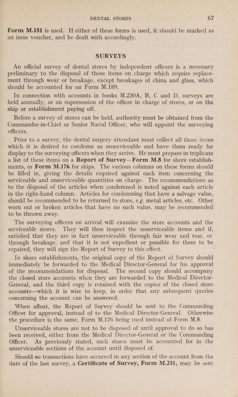 Form M.151 is used. If either of these forms is used, it should be marked as an issue voucher, and be dealt with accordingly. SURVEYS An official survey of dental stores by independent officers is a necessary preliminary to the disposal of those items on charge which require replace- ment through wear or breakage, except breakages of china and glass, which should be accounted for on Form M.189. In connection with accounts in books M.230A, B, C and D, surveys are held annually, or on supersession of the officer in charge of stores, or on the ship or establishment paying off. Before a survey of stores can be held, authority must be obtained from the Commander-in-Chief or Senior Naval Officer, who will appoint the surveying officers. Prior to a survey, the dental surgery attendant must collect all those items which it is desired to condemn as unserviceable and have them ready for display to the surveying officers when they arrive. He must prepare in triplicate a list of these items on a Report of Survey—Form M.8 for shore establish- ments, or Form M.176 for ships. The various columns on these forms should be filled in, giving the details required against each item concerning the serviceable and unserviceable quantities on charge. The recommendations as to the disposal of the articles when condemned is noted against each article in the right-hand column. Articles for condemning that have a salvage value, should be recommended to be returned to store, e.g. metal articles, etc. Other worn out or broken articles that have no such value, may be recommended to be thrown away. The surveying officers on arrival will examine the store accounts and the serviceable stores. They will then inspect the unserviceable items and if, satisfied that they are in fact unserviceable through fair wear and tear, or through breakage, and that it is not expedient or possible for them to be repaired, they will sign the Report of Survey to this effect. In shore establishments, the original copy of the Report of Survey should immediately be forwarded to the Medical Director-General for his approval of the recommendations for disposal. The second copy should accompany the closed store accounts when they are forwarded to the Medical Director- General, and the third copy is retained with the copies of the closed store accounts—which it is wise to keep, in order that any subsequent queries concerning the account can be answered. When afloat, the Report of Survey should be sent to the Commanding Officer for approval, instead of to the Medical Director-General. Otherwise the procedure is the same, Form M.176 being used instead of Form M.8. Unserviceable stores are not to be disposed of until approval to do so has been received, either from the Medical Director-General or the Commanding Officer. As previously stated, such stores must be accounted for in the unserviceable sections of the account until disposed of. Should xo transactions have occurred in any section of the account from the date of the last survey, a Certificate of Survey, Form M.231, may be sent