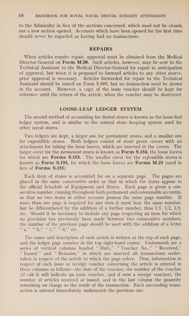 to the Admiralty in lieu of the sections concerned, which need not be closed, nor a new section opened. Accounts which have been opened for the first time should never be regarded as having had no transactions. REPAIRS When articles reauire repair, approval must be obtained from the Medical Director-General on Form M.58. Such articles, however, may be sent to the Technical Assistant to the Medical Director-General for repair in anticipation of approval, but when it is proposed to forward articles to any other source, prior approval is necessary. Articles forwarded for repair to the Technical Assistant should be issued on Form S$.549, but no transaction need be shown in the account. However, a copy of the issue voucher should be kept for reference until the return of the article, when the voucher may be destroyed. LOOSE-LEAF LEDGER SYSTEM The second method of accounting for dental stores is known as the loose-leaf ledger system, and is similar to the central store keeping system used for other naval stores. Two ledgers are kept, a larger one for permanent stores, and a smaller one for expendible stores. Both ledgers consist of stout green covers with an attachment for taking the loose leaves, which are inserted in the covers. The larger cover for the permanent stores is known as Form S.154, the loose leaves for which are Forms S.153. The smaller cover for the expendible stores is known as Form §S.155, for which the loose leaves are Forms M.23 (used in lieu of Forms S.151). Each item of stores is accounted for on a separate page. The pages are placed in the same consecutive order as that in which the items appear in the official Schedule of Equipment and Stores. Each page is given a con- secutive number, running throughout both permanent and consumable accounts, so that no two items in either account possess the same page number. If more than one page is required for any item it must bear the same number, but be differentiated by the addition of a further number, thus 1/1, 1/2, 1/3, etc. Should it be necessary to include any page respecting an item for which no provision has previously been made between two consecutive numbers, the number of the previous page should be used with the addition of a letter Ve py © oe ae wd, « MeL: The name and description of each article is written at the top of each page, and the ledger page number in the top right-hand corner. Underneath are a series of vertical columns headed “ Date,’’ ‘“‘ Voucher No.,”’ ‘‘ Received,” “Issued ’’ and ‘‘ Remains,’ in which are inserted all transactions under- taken in respect of the article to which the page refers. Thus, information in respect of each issue or receipt voucher concerning the article is entered in these columns as follows—the date of the voucher, the number of the voucher (if odd it will indicate an issue voucher, and if even a receipt voucher), the number of articles received or issued, and in the last column the quantity remaining on charge as the result of the transaction. Each succeeding trans- action is entered immediately underneath the previous one.