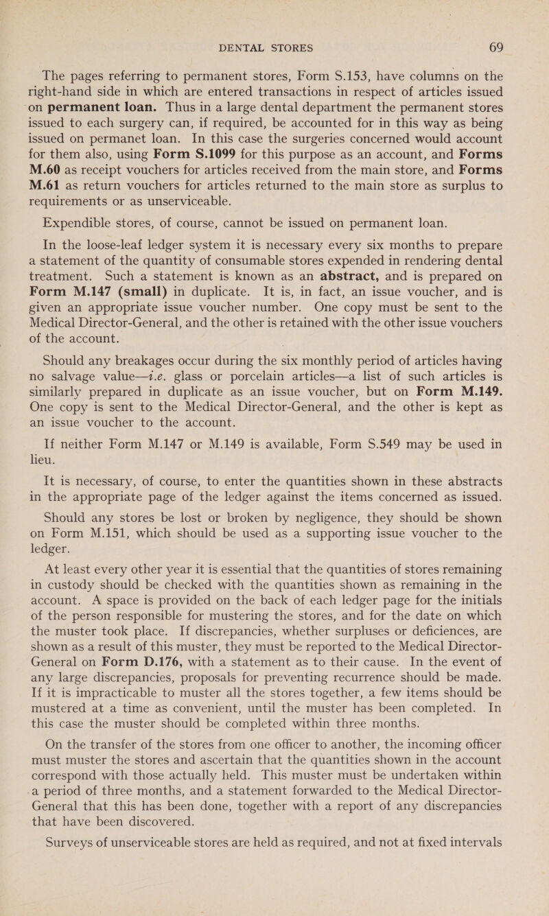 The pages referring to permanent stores, Form $.153, have columns on the right-hand side in which are entered transactions in respect of articles issued on permanent loan. Thus in a large dental department the permanent stores issued to each surgery can, if required, be accounted for in this way as being issued on permanet loan. In this case the surgeries concerned would account for them also, using Form S.1099 for this purpose as an account, and Forms M.60 as receipt vouchers for articles received from the main store, and Forms M.61 as return vouchers for articles returned to the main store as surplus to requirements or as unserviceable. Expendible stores, of course, cannot be issued on permanent loan. In the loose-leaf ledger system it is necessary every six months to prepare a statement of the quantity of consumable stores expended in rendering dental treatment. Such a statement is known as an abstract, and is prepared on Form M.147 (small) in duplicate. It is, in fact, an issue voucher, and is given an appropriate issue voucher number. One copy must be sent to the Medical Director-General, and the other is retained with the other issue vouchers of the account. Should any breakages occur during the six monthly period of articles having no salvage value—t.e. glass or porcelain articles—a list of such articles is similarly prepared in duplicate as an issue voucher, but on Form M.149. One copy is sent to the Medical Director-General, and the other is kept as an issue voucher to the account. If neither Form M.147 or M.149 is available, Form 5.549 may be used in lieu. It is necessary, of course, to enter the quantities shown in these abstracts in the appropriate page of the ledger against the items concerned as issued. Should any stores be lost or broken by negligence, they should be shown on Form M.151, which should be used as a supporting issue voucher to the ledger. At least every other year it is essential that the quantities of stores remaining in custody should be checked with the quantities shown as remaining in the account. A space is provided on the back of each ledger page for the initials of the person responsible for mustering the stores, and for the date on which the muster took place. If discrepancies, whether surpluses or deficiences, are shown as a result of this muster, they must be reported to the Medical Director- General on Form D.176, with a statement as to their cause. In the event of any large discrepancies, proposals for preventing recurrence should be made. If it is impracticable to muster all the stores together, a few items should be mustered at a time as convenient, until the muster has been completed. In this case the muster should be completed within three months. On the transfer of the stores from one officer to another, the incoming officer must muster the stores and ascertain that the quantities shown in the account correspond with those actually held. This muster must be undertaken within -a period of three months, and a statement forwarded to the Medical Director- General that this has been done, together with a report of any discrepancies that have been discovered. Surveys of unserviceable stores are held as required, and not at fixed intervals