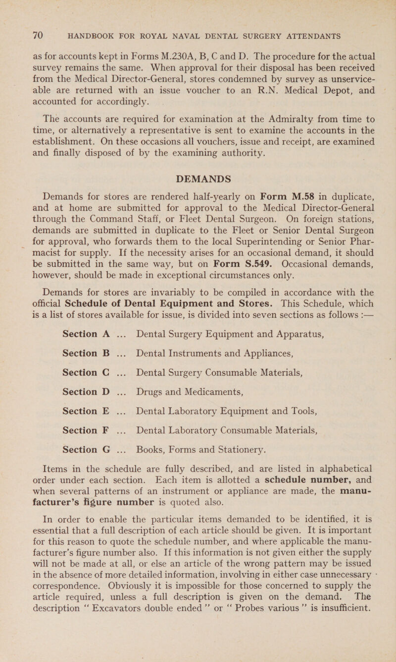 as for accounts kept in Forms M.230A, B, Cand D. The procedure for the actual survey remains the same. When approval for their disposal has been received from the Medical Director-General, stores condemned by survey as unservice- able are returned with an issue voucher to an R.N. Medical Depot, and accounted for accordingly. The accounts are required for examination at the Admiralty from time to time, or alternatively a representative is sent to examine the accounts in the establishment. On these occasions all vouchers, issue and receipt, are examined and finally disposed of by the examining authority. | DEMANDS Demands for stores are rendered half-yearly on Form M.58 in duplicate, and at home are submitted for approval to the Medical Director-General through the Command Staff, or Fleet Dental Surgeon. On foreign stations, demands are submitted in duplicate to the Fleet or Senior Dental Surgeon for approval, who forwards them to the local Superintending or Senior Phar- macist for supply. If the necessity arises for an occasional demand, it should be submitted in the same way, but on Form S.549. Occasional demands, however, should be made in exceptional circumstances only. Demands for stores are invariably to be compiled in accordance with the official Schedule of Dental Equipment and Stores. This Schedule, which is a list of stores available for issue, is divided into seven sections as follows :— Section A ... Dental Surgery Equipment and Apparatus, Section B ... Dental Instruments and Appliances, Section C ... Dental Surgery Consumable Materials, Section D .... Drugs and Medicaments, Section E .... Dental Laboratory Equipment and Tools, Section F ... Dental Laboratory Consumable Materials, Section G ... Books, Forms and Stationery. Items in the schedule are fully described, and are listed in alphabetical order under each section. Each item is allotted a schedule number, and when several patterns of an instrument or appliance are made, the manu- facturer’s figure number is quoted also. In order to enable the particular items demanded to be identified, it is essential that a full description of each article should be given. It is important for this reason to quote the schedule number, and where applicable the manu- facturer’s figure number also. If this information is not given either the supply will not be made at all, or else an article of the wrong pattern may be issued in the absence of more detailed information, involving in either case unnecessary - correspondence. Obviously it is impossible for those concerned to supply the article required, unless a full description is given on the demand. The description ‘‘ Excavators double ended ”’ or “‘ Probes various ”’ is insufficient.