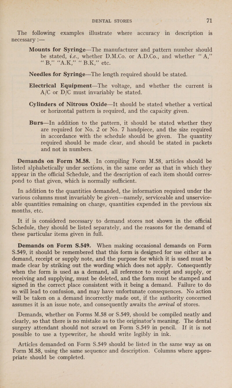 The following examples illustrate where accuracy in description is necessary :— Mounts for Syringe—The manufacturer and pattern number should be stated, 2.e., whether D.M.Co. or A.D.Co., and whether “A,” ce B’ AK, iss Bik.’ etc. Needles for Syringe—tThe length required should be stated. Electrical Equipment—The voltage, and whether the current is A/C or D/C must invariably be stated. Cylinders of Nitrous Oxide—It should be stated whether a vertical or horizontal pattern is required, and the capacity given. Burs—In addition to the pattern, it should be stated whether they are required for No. 2 or No. 7 handpiece, and the size required in accordance with the schedule should be given. The quantity required should be made clear, and should be stated in packets and not in numbers. Demands on Form M.58. .In compiling Form M.58, articles should be listed alphabetically under sections, in the same order as that in which they appear in the official Schedule, and the description of each item should corres- pond to that given, which is normally sufficient. In addition to the quantities demanded, the information required under the various columns must invariably be given—namely, serviceable and unservice- able quantities remaining on charge, quantities expended in the previous six months, etc. It if is considered necessary to demand stores not shown in the official Schedule, they should be listed separately, and the reasons for the demand of these particular items given in full. Demands on Form S.549. When making occasional demands on Form S.549, it should be remembered that this form is designed for use either as a demand, receipt or supply note, and the purpose for which it is used must be made clear by striking out the wording which does not apply. Corisequently when the form is used as a demand, all reference to receipt and supply, or receiving and supplying, must be deleted, and the form must be stamped and signed in the correct place consistent with it being a demand. Failure to do so will lead to confusion, and may have unfortunate consequences. No action will be taken on a demand incorrectly made out, if the authority concerned assumes it is an issue note, and consequently awaits the arrival of stores. ‘Demands, whether on Forms M.58 or S.549, should be compiled neatly and clearly, so that there is no mistake as to the originator’s meaning. The dental - surgery attendant should not scrawl on Form $.549 in pencil. If it is not possible to use a typewriter, he should write legibly in ink. Articles demanded on Form $.549 should be listed in the same way as on Form M.58, using the same sequence and description. Columns where appro- priate should be completed.