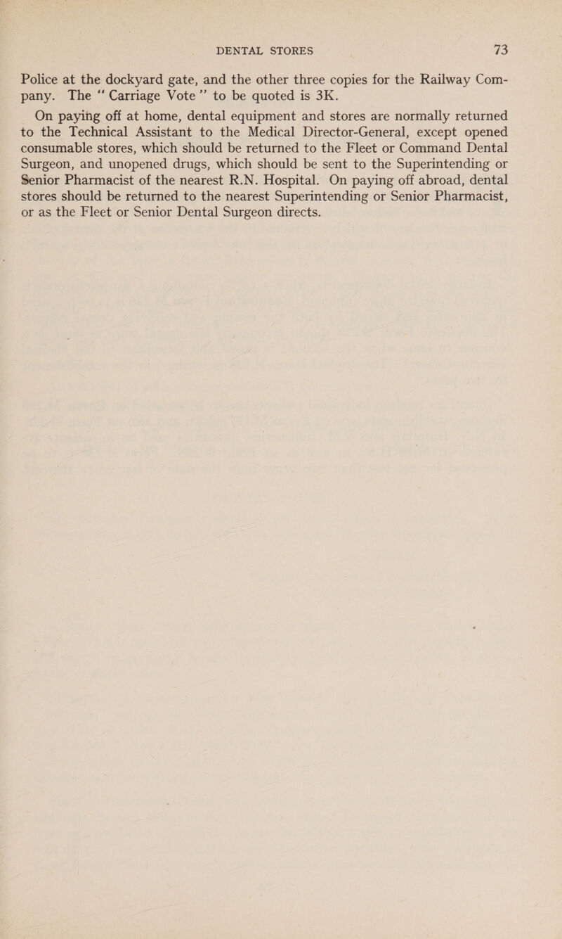 Police at the dockyard gate, and the other three copies for the Railway Com- pany. The “ Carriage Vote” to be quoted is 3K. On paying off at home, dental equipment and stores are normally returned to the Technical Assistant to the Medical Director-General, except opened consumable stores, which should be returned to the Fleet or Command Dental Surgeon, and unopened drugs, which should be sent to the Superintending or Senior Pharmacist of the nearest R.N. Hospital. On paying off abroad, dental stores should be returned to the nearest Superintending or Senior Pharmacist, or as the Fleet or Senior Dental Surgeon directs.
