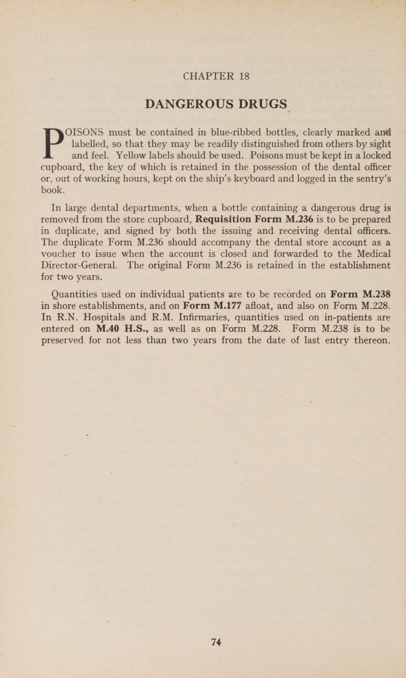 DANGEROUS DRUGS labelled, so that they may be readily distinguished from others by sight and feel. Yellow labels should be used. Poisons must be kept in a locked cupboard, the key of which is retained in the possession of the dental officer or, out of working hours, kept on the ship’s keyboard and logged in the sentry’s book. | P'rsete must be contained in blue-ribbed bottles, clearly marked and In large dental departments, when a bottle containing a dangerous drug is removed from the store cupboard, Requisition Form M.236 is to be prepared in duplicate, and signed by both the issuing and receiving dental officers. The duplicate Form M.236 should accompany the dental store account as a voucher to issue when the account is closed and forwarded to the Medical Director-General. The original Form M.236 is retained in the establishment for two years. Quantities used on individual patients are to be recorded on Form M.238 in shore establishments, and on Form M.177 afloat, and also on Form M.228. In R.N. Hospitals and R.M. Infirmaries, quantities used on in-patients are entered on M.40 H.S., as well as on Form M.228. Form M.238 is to be preserved for not less than two years from the date of last entry thereon.