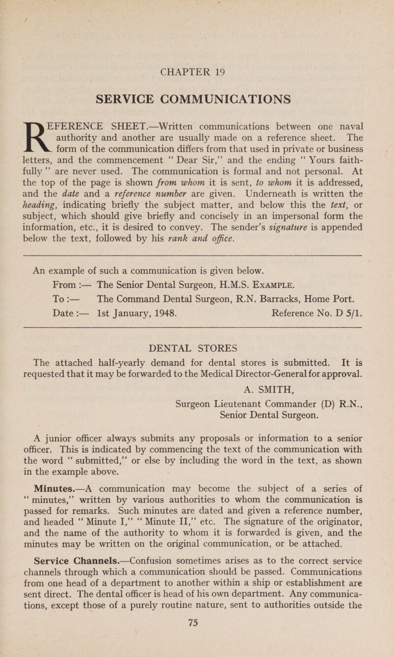 SERVICE COMMUNICATIONS authority and another are usually made on a reference sheet. The form of the communication differs from that used in private or business letters, and the commencement “ Dear Sir,’’ and the ending ‘‘ Yours faith- fully ’’ are never used. The communication is formal and not personal. At the top of the page is shown from whom it is sent, to whom it is addressed, and the date and a reference number are given. Underneath is written the heading, indicating briefly the subject matter, and below this the fext, or subject, which should give briefly and concisely in an impersonal form the information, etc., it is desired to convey. The sender’s signature is appended below the text, followed by his vank and office. RR sstesty: SHEET.—Written communications between one naval An example of such a communication is given below. From :— The Senior Dental Surgeon, H.M.S. ExAMPLE. To:— The Command Dental Surgeon, R.N. Barracks, Home Port. Date :— ist January, 1948. Reference No. D 5/1. DENTAL STORES The attached half-yearly demand for dental stores is submitted. It is requested that it may be forwarded to the Medical Director-General for approval. A. SMITH, Surgeon Lieutenant Commander (D) R.N., Senior Dental Surgeon. | A junior officer always submits any proposals or information to a senior officer. This is indicated by commencing the text of the communication with the word ‘‘ submitted,” or else by including the word in the text, as shown in the example above. Minutes.—A communication may become the subject of a series of ‘minutes,’ written by various authorities to whom the communication is passed for remarks. Such minutes are dated and given a reference number, and headed ‘“‘ Minute I,” “‘ Minute II,” etc. The signature of the originator, and the name of the authority to whom it is forwarded is given, and the minutes may be written on the original communication, or be attached. Service Channels.—Confusion sometimes arises as to the correct service channels through which a communication should be passed. Communications from one head of a department to another within a ship or establishment are sent direct. The dental officer is head of his own department. Any communica- tions, except those of a purely routine nature, sent to authorities outside the