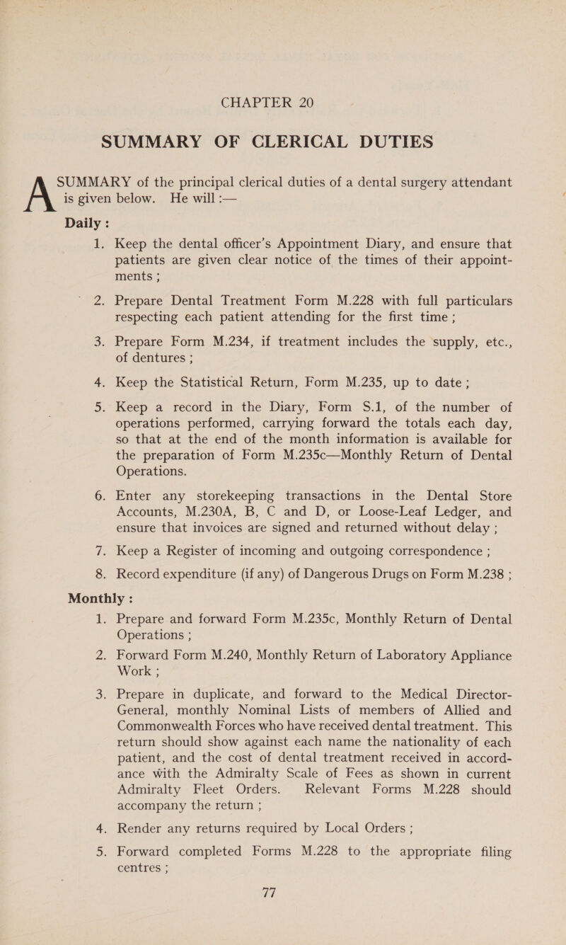 Keep the dental officer's Appointment Diary, and ensure that patients are given clear notice of the times of their appoint- ments ; Prepare Dental Treatment Form M.228 with full particulars respecting each patient attending for the first time ; Prepare Form M.234, if treatment includes the supply, etc., of dentures ; Keep the Statistical Return, Form M.235, up to date; operations performed, carrying forward the totals each day, so that at the end of the month information is available for the preparation of Form M.235c—Monthly Return of Dental Operations. 6. Enter any storekeeping transactions in the Dental Store Accounts, M.230A, B, C and D, or Loose-Leaf Ledger, and ensure that invoices are signed and returned without delay ; 7. Keep a Register of incoming and outgoing correspondence ; 8. Record expenditure (if any) of Dangerous Drugs on Form M.238 ; Monthly : 1. Prepare and forward Form M.235c, Monthly Return of Dental Operations ; 2. Forward Form M.240, Monthly Return of Laboratory Appliance Work ; 3. Prepare in duplicate, and forward to the Medical Director- General, monthly Nominal Lists of members of Allied and Commonwealth Forces who have received dental treatment. This return should show against each name the nationality of each patient, and the cost of dental treatment received in accord- ance with the Admiralty Scale of Fees as shown in current Admiralty Fleet Orders. Relevant Forms M.228 should accompany the return ; centres ;