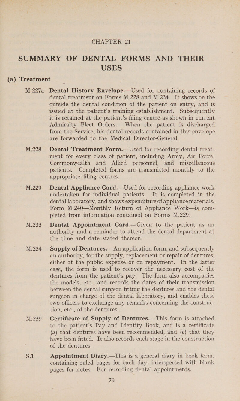 USES M.228 M.229 M.233 M.234 M.239 Sek dental treatment on Forms M.228 and M.234. It shows on the outside the dental condition of the patient on entry, and is issued at the patient’s training establishment. Subsequently it is retained at the patient’s filing centre as shown in current Admiralty Fleet Orders. When the patient is discharged from the Service, his dental records contained in this envelope are forwarded to the Medical Director-General. Dental Treatment Form.—Used for recording dental treat- ment for every class of patient, including Army, Air Force, Commonwealth and Allied personnel, and miscellaneous - patients. Completed forms are transmitted monthly to the appropriate filing centres. Dental Appliance Gard.—Used for recording appliance work undertaken for individual patients. It is completed in the dental laboratory, and shows expenditure of appliance materials. Form M.240—Monthly Return of Appliance Work—is com- pleted from information contained on Forms M.229. Dental Appointment Card.—Given to the patient as an authority and a reminder to attend the dental department at the time and date stated thereon. Supply of Dentures.—An application form, and subsequently an authority, for the supply, replacement or repair of dentures, either at the public expense or on repayment. In the latter case, the form is used to recover the necessary cost of the dentures from the patient’s pay. The form also accompanies the models, etc., and records the dates of their. transmission between the dental surgeon fitting the dentures and the dental surgeon in charge of the dental laboratory, and enables these two officers to exchange any remarks concerning the construc- tion, etc., of the dentures. Certificate of Supply of Dentures.—This form is attached to the patient’s Pay and Identity Book, and is a certificate (a) that dentures have been recommended, and (0) that they have been fitted. It also records each stage in the construction of the dentures. Appointment Diary.—This is a general diary in book form, containing ruled pages for each day, interspersed with blank pages for notes. For recording dental appointments.
