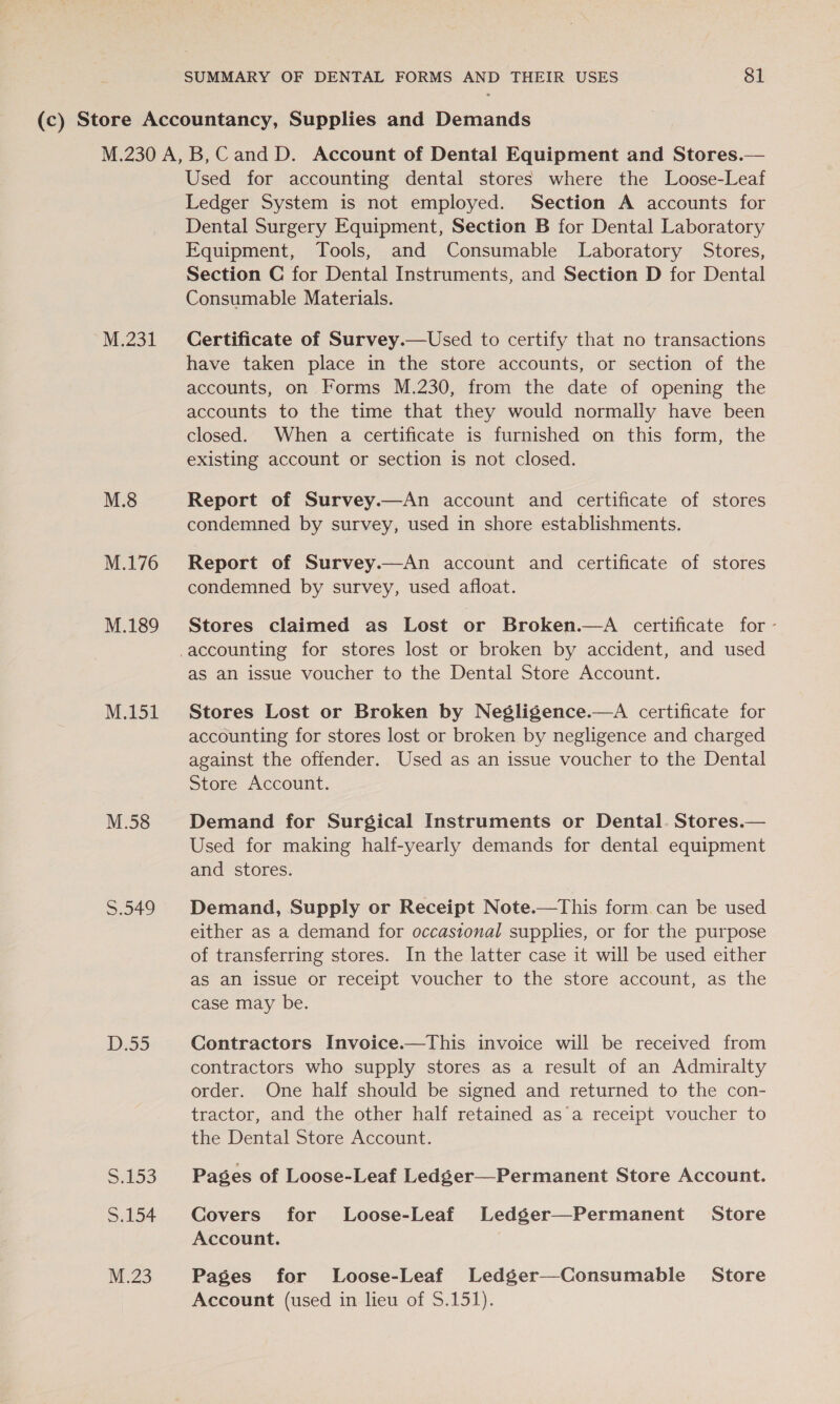 M.231 M.8 M.176 M.189 M.151 M.58 5.349 D5) Siko3 S.154 M.23 Used for accounting dental stores where the Loose-Leaf Ledger System is not employed. Section A accounts for Dental Surgery Equipment, Section B for Dental Laboratory Equipment, Tools, and Consumable Laboratory Stores, Section C for Dental Instruments, and Section D for Dental Consumable Materials. Certificate of Survey.—Used to certify that no transactions have taken place in the store accounts, or section of the accounts, on Forms M.230, from the date of opening the accounts to the time that they would normally have been closed. When a certificate is furnished on this form, the existing account or section is not closed. Report of Survey.—An account and certificate of stores condemned by survey, used in shore establishments. Report of Survey.—An account and certificate of stores condemned by survey, used afloat. Stores claimed as Lost or Broken.—A certificate for - as an issue voucher to the Dental Store Account. Stores Lost or Broken by Negligence.—A certificate for accounting for stores lost or broken by negligence and charged against the offender. Used as an issue voucher to the Dental Store Account. Demand for Surgical Instruments or Dental. Stores.— Used for making half-yearly demands for dental equipment and stores. Demand, Supply or Receipt Note.—This form can be used either as a demand for occastonal supplies, or for the purpose of transferring stores. In the latter case it will be used either as an issue or receipt voucher to the store account, as the case may be. Contractors Invoice.—This invoice will be received from contractors who supply stores as a result of an Admiralty order. One half should be signed and returned to the con- tractor, and the other half retained as’a receipt voucher to the Dental Store Account. Pages of Loose-Leaf Ledger—Permanent Store Account. Covers for Loose-Leaf Ledger—Permanent Store Account. Pages for Loose-Leaf Ledger—Consumable Store Account (used in lieu of S.151).