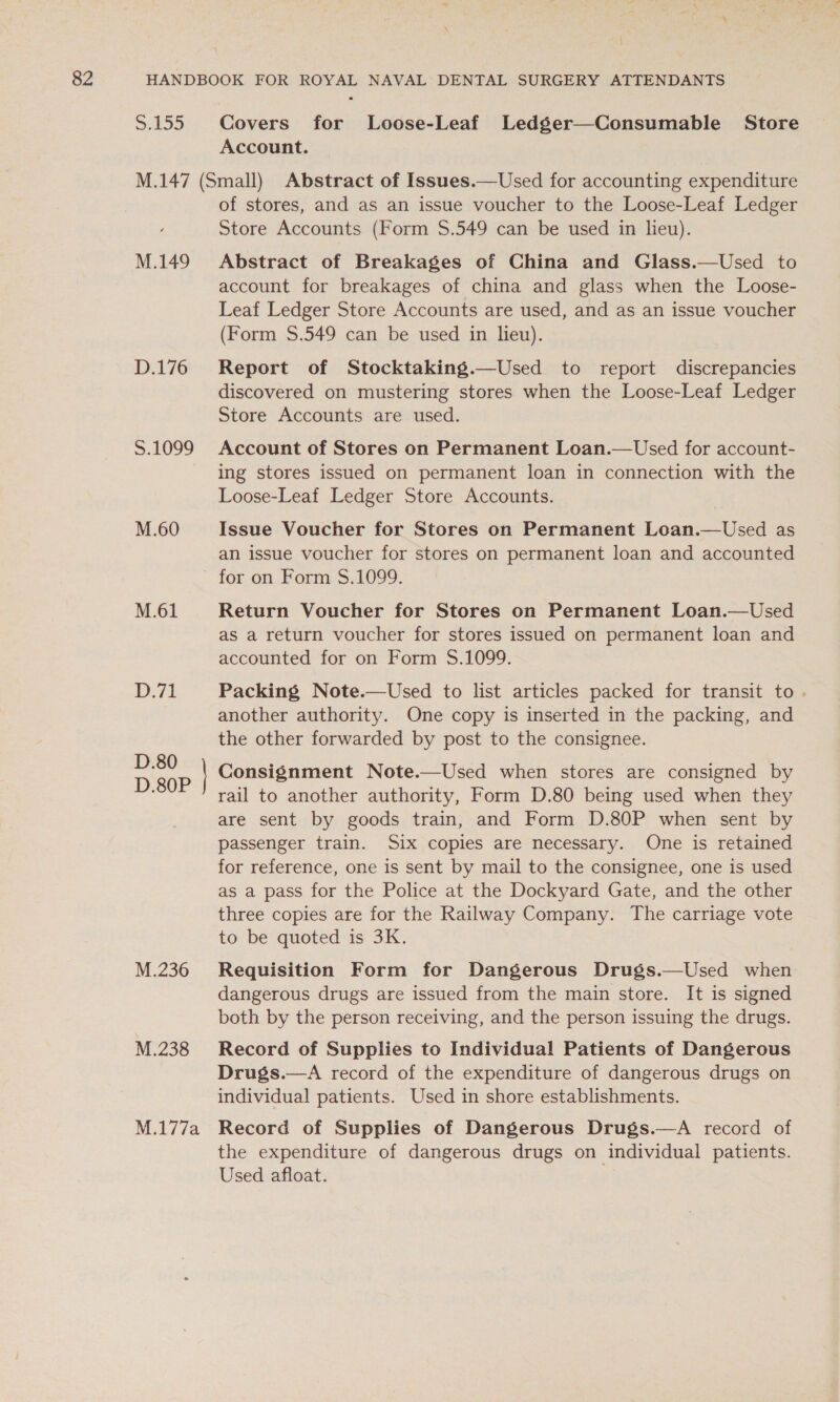 S.155 Covers for Loose-Leaf Ledger—Consumable Store Account. M.147 (Small) Abstract of Issues.—Used for accounting expenditure of stores, and as an issue voucher to the Loose-Leaf Ledger Store Accounts (Form $.549 can be used in lieu). M.149 Abstract of Breakages of China and Glass.—Used to account for breakages of china and glass when the Loose- Leaf Ledger Store Accounts are used, and as an issue voucher (Form $.549 can be used in lieu). D.176 Report of Stocktaking.—Used to report discrepancies discovered on mustering stores when the Loose-Leaf Ledger Store Accounts are used. S.1099 Account of Stores on Permanent Loan.—Used for account- ing stores issued on permanent loan in connection with the Loose-Leaf Ledger Store Accounts. M.60 Issue Voucher for Stores on Permanent Loan.—Used as an issue voucher for stores on permanent loan and accounted for on Form §.1099. M.61 Return Voucher for Stores on Permanent Loan.—Used as a return voucher for stores issued on permanent loan and accounted for on Form $.1099. D.71 Packing Note.—Used to list articles packed for transit to another authority. One copy is inserted in the packing, and the other forwarded by post to the consignee. Consignment Note.—Used when stores are consigned by rail to another authority, Form D.80 being used when they are sent by goods train, and Form D.80P when sent by passenger train. Six copies are necessary. One is retained for reference, one is sent by mail to the consignee, one is used as a pass for the Police at the Dockyard Gate, and the other three copies are for the Railway Company. The carriage vote to be quoted is 3K. M.236 Requisition Form for Dangerous Drugs.—Used when dangerous drugs are issued from the main store. It is signed both by the person receiving, and the person issuing the drugs. M.238 Record of Supplies to Individual Patients of Dangerous Drugs.—A record of the expenditure of dangerous drugs on individual patients. Used in shore establishments. D.80 D.80P M.177a Record of Supplies of Dangerous Drugs.—A record of the expenditure of dangerous drugs on individual patients. Used afloat.