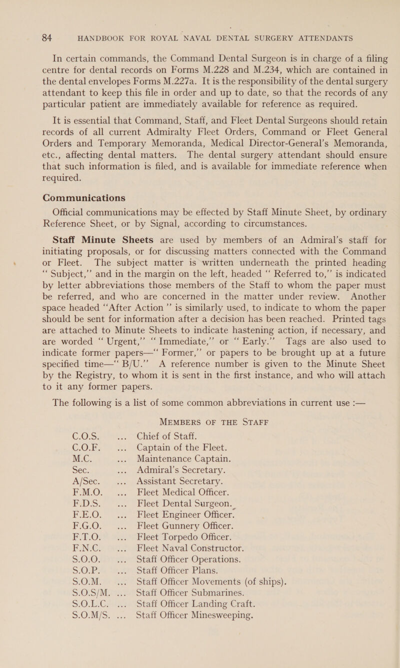 In certain commands, the Command Dental Surgeon is in charge of a filing centre for dental records on Forms M.228 and M.234, which are contained in the dental envelopes Forms M.227a. It is the responsibility of the dental surgery attendant to keep this file in order and up to date, so that the records of any particular patient are immediately available for reference as required. It is essential that Command, Staff, and Fleet Dental Surgeons should retain records of all current Admiralty Fleet Orders, Command or Fleet General Orders and Temporary Memoranda, Medical Director-General’s Memoranda, etc., affecting dental matters. The dental surgery attendant should ensure that such information is filed, and is available for immediate reference when required. Communications Official communications may be effected by Staff Minute Sheet, by ordinary Reference Sheet, or by Signal, according to circumstances. Staff Minute Sheets are used by members of an Admiral’s staff for initiating proposals, or for discussing matters connected with the Command or Fleet. The subject matter is written underneath the printed heading ““ Subject,’’ and in the margin on the left, headed “‘ Referred to,”’ is indicated by letter abbreviations those members of the Staff to whom the paper must be referred, and who are concerned in the matter under review. Another space headed “After Action ’’ is similarly used, to indicate to whom the paper should be sent for information after a decision has been reached. Printed tags are attached to Minute Sheets to indicate hastening action, if necessary, and are worded “ Urgent,” “‘ Immediate,’ or “ Early.’’ Tags are also used to indicate former papers—‘‘ Former,” or papers to be brought up at a future specified time—‘ B/U.”’ A reference number is given to the Minute Sheet by the Registry, to whom it is sent in the first instance, and who will attach to it any former papers. The following is a list of some common abbreviations in current use :-— MEMBERS OF THE STAFF C.O.&gt;, a. \CbiePot Stati. C.0.B- 22 [Captaim olthe Fleet. MC. .... Maintenance Captain. Sec. -«» Admirals Secretary. A/Sec. i... LASsistalt Secretary. FF M.O, .... Fleet Medical Officer, Pos. *2.. Pleet Dental surgeon. F.E:O. ... “Pleet. Engmeer Officer. F.GO. ... “Fleet Gunnery Officer. FOTOS secciicet torpedo Officer: F.N.Ce oe.) leet Naval Constructor. 5.010.457) ni Stat Officer Operations: SOUR: iio) Stan Onicer Plas: S.O.M. ... Staff Officer Movements (of ships). S-O1S/ Moo). °Staff-Officer Submarines: S.O.EC; 032 (Stell Officer Landing Crait: S.O.M/S. ... Staff Officer Minesweeping.