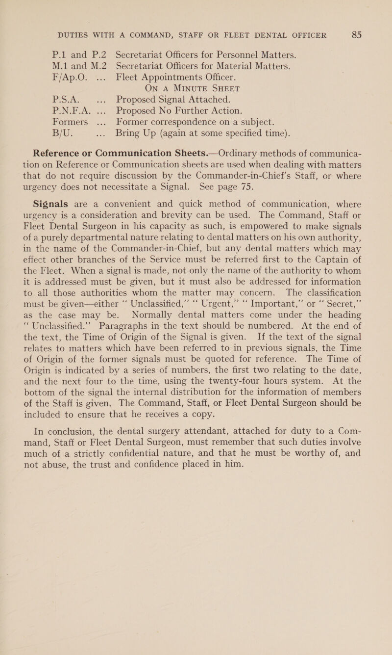 P.1 and P.2 Secretariat Officers for Personnel Matters. M.1 and M.2 Secretariat Officers for Material Matters. P/Ap.O. *..; Fleet Appointments Olficer. On A MINUTE SHEET Po. .. Proposed Signal Attached. P.N.F.A. ... Proposed No Further Action. Formers .... Former correspondence on a subject. BU. .... Bring Up (again at some specified time). Reference or Communication Sheets.— Ordinary methods of communica- tion on Reference or Communication sheets are used when dealing with matters that do not require discussion by the Commander-in-Chief’s Staff, or where urgency does not necessitate a Signal. See page 75. Signals are a convenient and quick method of communication, where urgency is a consideration and brevity can be used. The Command, Staff or Fleet Dental Surgeon in his capacity as such, is empowered to make signals of a purely departmental nature relating to dental matters on his own authority, in the name of the Commander-in-Chief, but any dental matters which may effect other branches of the Service must be referred first to the Captain of the Fleet. When a signal is made, not only the name of the authority to whom it is addressed must be given, but it must also be addressed for information to all those authorities whom the matter may concern. The classification must be given—either “‘ Unclassified,’ ‘“ Urgent,’ “‘ Important,” or “‘ Secret,”’ as the case may be. Normally dental matters come under the heading “ Unclassified.’’ Paragraphs in the text should be numbered. At the end of the text, the Time of Origin of the Signal is given. If the text of the signal relates to matters which have been referred to in previous signals, the Time of Origin of the former signals must be quoted for reference. The Time of Origin is indicated by a series of numbers, the first two relating to the date, and the next four to the time, using the twenty-four hours system. At the bottom of the signal the internal distribution for the information of members of the Staff is given. The Command, Staff, or Fleet Dental Surgeon should be included to ensure that he receives a copy. In conclusion, the dental surgery attendant, attached for duty to a Com- mand, Staff or Fleet Dental Surgeon, must remember that such duties involve much of a strictly confidential nature, and that he must be worthy of, and not abuse, the trust and confidence placed in him.