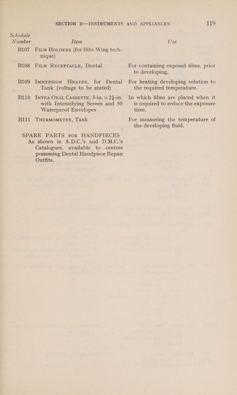 Number B107 B108 B109 B110 B111 Item Fi_m Ho_Lpers (for Bite-Wing tech- nique) FILM RECEPTACLE, Dental IMMERSION HEATER, for Dental Tank (voltage to be stated) INTRA ORAL CASSETTE, 3-in. x 24-in. with Intensifying Screen and 50 Waterproof Envelopes THERMOMETER, Tank HANDPIECES Catalogues, available to centres possessing Dental Handpiece Repair Outfits. £19 Use For containing exposed films, prior to developing. For heating developing solution to the required temperature. In which films are placed when it is required to reduce the exposure time. For measuring the temperature of the developing fluid.