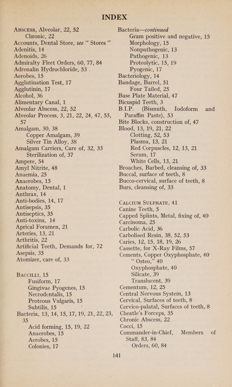 ABSCESS, Alveolar, 22, 52 Chronic, 22 Accounts, Dental Store, see “‘ Stores ”’ Adenitis, 14 Adenoids, 26 Admiralty Fleet Orders, 60, 77, 84 Adrenalin Hydrochloride, 53 Aerobes, 15 Agglutination Test, 17 Agglutinin, 17 Alcohol, 36 Alimentary Canal, 1 Alveolar Abscess, 22, 52 Alveolar Process, 3, 21, 22, 24, 47, 55, oF Amalgam, 30, 38 Copper Amalgam, 39 Silver Tin Alloy, 38 Amalgam Carriers, Care of, 32, 33 Sterilization of, 37 Ampere, 54 Amy] Nitrite, 48 Anaemia, 25 Anaerobes, 15 Anatomy, Dental, 1 Anthrax, 14 Anti-bodies, 14, 17 Antisepsis, 35 Antiseptics, 35 Anti-toxins, 14 Aprical Foramen, 21 Arteries, 13, 21 Arthritis, 22 Artificial Teeth, Demands for, 72 Asepsis, 35 Atomizer, care of, 33 BACCILLI, 15 Fusiform, 17 Gingivae Pyogenes, 15 Necrodentalis, 15 Proteous Vulgaris, 15 Subtilis, 15 Bacteria, 13, 14,15.-17,.19, 21;-22,:23, 35 Acid forming, 15, 19, 22 Anaerobes, 15 Aerobes, 15 Colonies, 17 Bacteria—continued Gram positive and negative, 15 Morphology, 15 Nonpathogenic, 13 Pathogenic, 13 Proteolytic, 15, 19 Pyogenic, 17 Bacteriology, 14 Bandage, Barrel, 51 Four Tailed, 25 Base Plate Material, 47 Bicuspid Teeth, 3 B.LP. (Bismuth, Paraffin Paste), 53 Bite Blocks, construction of, 47 Blood, 13, 19, 21, 22 Clotting, 52, 53 Plasma, 13, 21 Red Corpuscles, 12, 13, 21 Serum, 17 White Cells, 13, 21 Broaches, Barbed, cleansing of, 33 Buccal, surface of teeth, 8 Bucco-cervical, surface of teeth, 8 Burs, cleansing of, 33 Iodoform and CALCIUM SULPHATE, 41 Canine Teeth, 5 Capped Splints, Metal, fixing of, 40 Carcinoma, 25 Carbolic Acid, 36 Carbolised Resin, 38, 52, 53 Caries, 12, 15, 18, 19, 26 Cassette, for X-Ray Films, 57 Cements, Copper Oxyphosphate, 40 “ Osteo,’’ 40 Oxyphosphate, 40 Silicate, 39 Translucent, 39 Cementum, 12, 25 Central Nervous System, 13 Cervical, Surfaces of teeth, 8 Cervico-palatal, Surfaces of teeth, 8 Cheatle’s Forceps, 35 Chronic Abscess, 22 Cocci, 15 Commander-in-Chief, Staff, 83, 84 Orders, 60, 84 Members__ of