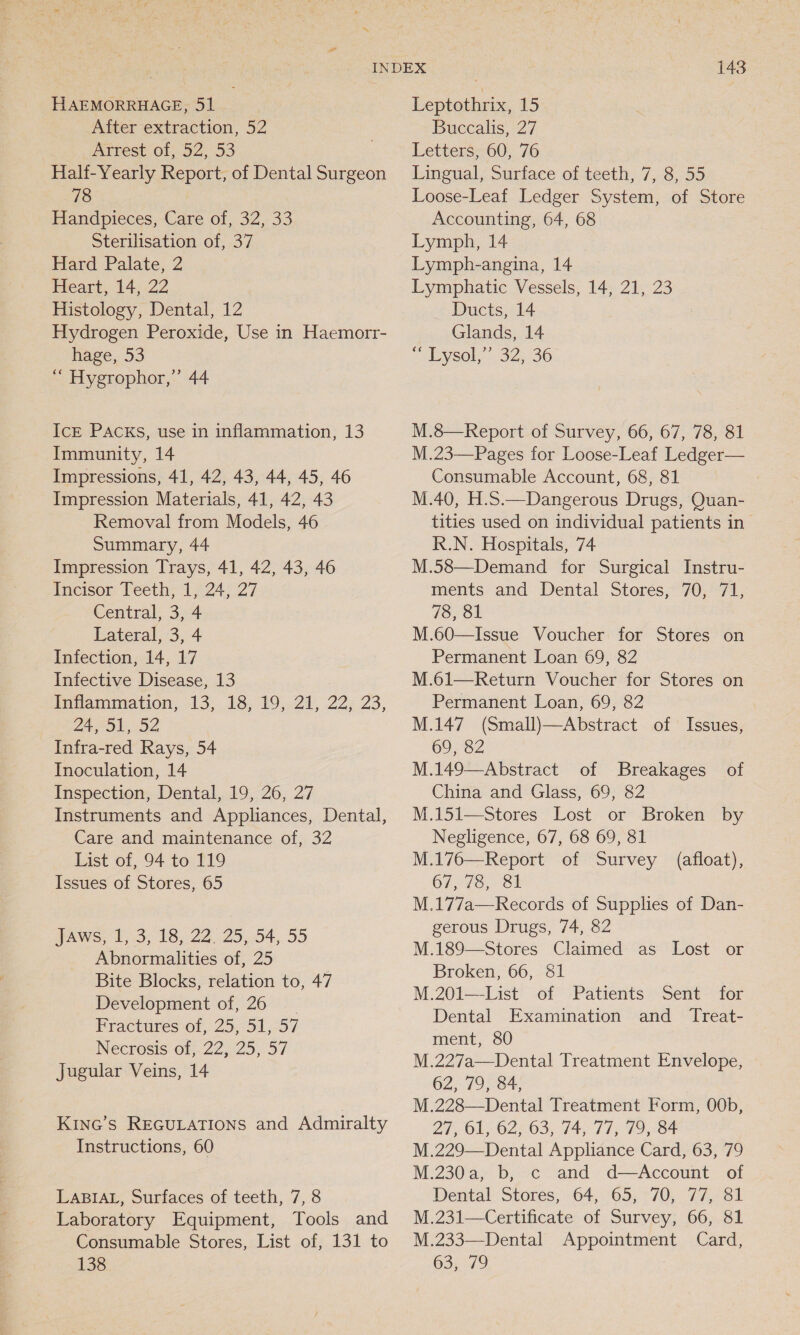 HAEMORRHAGE, 51 After extraction, 52 Arrest of, 52, 53 Half-Yearly Report, of Dental Surgeon 78 Handpieces, Care of, 32, 33 Sterilisation of, 37 Hard Palate, 2 Heart, 14, 22 Histology, Dental, 12 Hydrogen Peroxide, Use in Haemorr- hage, 53 “ Hygrophor,”’ 44 IcE PACKS, use in inflammation, 13 Immunity, 14 Impressions, 41, 42, 43, 44, 45, 46 Impression Materials, 41, 42, 43 Removal from Models, 46 Summary, 44 Impression Trays, 41, 42, 43, 46 Incisor Teeth, 1, 24, 27 Central, 3, 4 Lateral, 3, 4 Infection, 14, 17 Infective Disease, 13 Infammiation, 13, 18,-19,.21, 22; 23, 24, 51,-52 Infra-red Rays, 54 Inoculation, 14 Inspection, Dental, 19, 26, 27 Instruments and Appliances, Dental, Care and maintenance of, 32 List of, 94 to 119 Issues of Stores, 65 JAws; 1,.3, 18, 22, 2554, 55 Abnormalities of, 25 Bite Blocks, relation to, 47 Development of, 26 Fractires of, 25,-51,-57 Necrosis of, 22, 25, 57 jugular Veins, 14 KInG’s REGULATIONS and Admiralty Instructions, 60 LABIAL, Surfaces of teeth, 7, 8 Laboratory Equipment, Tools and Consumable Stores, List of, 131 to 138 143 Leptothrix, 15 Buccalis, 27 Letters, 60, 76 Lingual, Surface of teeth, 7, 8, 55 Loose-Leaf Ledger System, of Store Accounting, 64, 68 Lymph, 14 Lymph-angina, 14 Lymphatic Vessels, 14, 21, 23 Ducts, 14 Glands, 14 ~bysol,-. 32:36 M.8—Report of Survey, 66, 67, 78, 81 M.23—Pages for Loose-Leaf Ledger— Consumable Account, 68, 81 M.40, H.S.—Dangerous Drugs, Quan- tities used on individual patients in R.N. Hospitals, 74 M.58—Demand for Surgical Instru- ments and Dental Stores, 70, 71, 78, 81 M.60—Issue Voucher for Stores on Permanent Loan 69, 82 M.61—Return Voucher for Stores on Permanent Loan, 69, 82 M.147 (Small)—Abstract of Issues, 69, 82 M.149—Abstract of Breakages of China and Glass, 69, 82 M.151—Stores Lost or Broken by Negligence, 67, 68 69, 81 M.176—Report of Survey (afloat), 67,78, 81 M.177a—Records of Supplies of Dan-  gerous Drugs, 74, 82 M.189—Stores Claimed as Lost or Broken, 66, 81 M.201—List of Patients Sent for Dental Examination and _ Treat- ment, 80 M.227a—Dental Treatment Envelope, 62, 79, 84, | M.228—Dental Treatment Form, OOb, 27, 61, 62, 63, 74, 77, 79, 84 M.229—Dental Appliance Card, 63, 79 M.230a, b, c and d—Account of Dental Stores, 64, 65, 70, 77, 81 M.231—Certificate of Survey, 66, 81 M.233—Dental Appointment Card, 63, 79