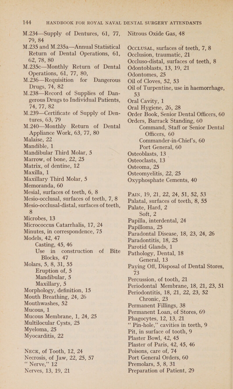 M.234—-Supply of Dentures, 61, 77, 79, 84 M.235 and M.235a—Annual Statistical Return of Dental Operations, 61, 62, 78, 80 M.235c—Monthly Return of Dental Operations, 61, 77, 80, M.236—Requisition for Drugs, 74, 82 M.238—Record of Supplies of Dan- gerous Drugs to Individual Patients, 74,77, 82 M.239—Certificate of Supply of Den- tures, 63, 79 M.240—Monthly Return of Dental Appliance Work, 63, 77, 80 Malaise, 22 Mandible, 1 Mandibular Third Molar, 5 Marrow, of bone, 22, 25 Matrix, of dentine, 12 Maxilla, 1 Maxillary Third Molar, 5 Memoranda, 60 Mesial, surfaces of teeth, 6, 8 Mesio-occlusal, surfaces of teeth, 7, 8 Mesio-occlusal-distal, surfaces of teeth, 8 Microbes, 13 Micrococcus Catarrhalis, 17, 24 Minutes, in correspondence, 75 Models, 42, 47 Casting, 45, 46 Use in construction of Bite Blocks, 47 Molars, 5, 8, 31, 55 Eruption of, 5 Mandibular, 5 Maxillary, 5 Morphology, definition, 15 Mouth Breathing, 24, 26 Mouthwashes, 52 Mucous, 1 Mucous Membrane, 1, 24, 25 Multilocular Cysts, 25 Myeloma, 25 Myocarditis, 22 Dangerous NEcK, of Tooth, 12, 24 Necrosis, of Jaw, 22, 25, 57 “Nerve,” 12 Nerves, 13, 19, 21 Nitrous Oxide Gas, 48 OccLusAL, surfaces of teeth, 7, 8 Occlusion, traumatic, 21 Occluso-distal, surfaces of teeth, 8 Odontoblasts, 13, 19, 21 Odontomes, 25 Oil of Cloves, 52, 53 Oil of Turpentine, use in haemorrhage, 90) Oral Cavity, 1 Oral Hygiene, 26, 28 Order Book, Senior Dental Officers, 60 Orders, Barrack Standing, 60 Command, Staff or Senior Dental Officers, 60 Commander-in-Chief’s, 60 Port General, 60 Osteoblasts, 13 Osteoclasts, 13 Osteoma, 25 Osteomyelitis, 22, 25 Oxyphosphate Cements, 40 Pain, 19,21, 22. 24 Ol sa2%55 Palatal, surfaces of teeth, 8, 55 Palate, Hard, 2 Soft, 2 Papilla, interdental, 24 Papilloma, 25 Paradontal Disease, 18, 23, 24, 26 Paradontitis, 18, 25 Parotid Glands, 1 Pathology, Dental, 18 General, 13 Paying Off, Disposal of Dental Stores, 73 Percussion, of tooth, 21 Periodontal Membrane, 18, 21, 23, 51 Periodontitis, 18, 21, 22, 23, 52 Chronic, 23 Permanent Fillings, 38 Permanent Loan, of Stores, 69 Phagocytes, 12, 13, 21 ‘“‘ Pin-hole,’’ cavities in teeth, 9 Pit, in surface of tooth, 9 Plaster Bowl, 42, 45 Plaster of Paris, 42, 45, 46 Poisons, care of, 74 Port General Orders, 60 Premolars, 5, 8, 31 Preparation of Patient, 29