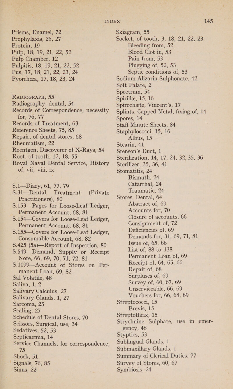 Prisms, Enamel, 72 Prophylaxis, 26, 27 Protein, 19 Pulp, 18,419,222, .52 Pulp Chamber, 12 Palpitis, 13, 19; 21, 22, 52 Pus. 14,4824, 22 23, 24 Pyorrheea, 17, 18, 23, 24 RADIOGRAPH, 55 Radiography, dental, 54 Records of Correspondence, necessity for, 76, 77 Records of Treatment, 63 Reference Sheets, 75, 85 Repair, of dental stores, 68 Rheumatism, 22 Roentgen, Discoverer of X-Rays, 54 Root, of tooth, 12, 18, 55 Royal Naval Dental Service, History of, vii, viii, ix S.1—Diary, 61, 77, 79 $.31—Dental Treatment Practitioners), 80 S.153—Pages for Loose-Leaf Ledger, Permanent Account, 68, 81 S.154—Covers for Loose-Leaf Ledger, Permanent Account, 68, 81 S.155—Covers for Loose-Leaf Ledger, Consumable Account, 68, 82 S.425 (5a)—Report of Inspection, 80 5.549—Demand, Supply or Receipt Note, 66, 69, 70, 71, 72, 81 S.1099—Account of Stores on Per- manent Loan, 69, 82 Sal Volatile, 48 Sativa, 1,2 Salivary Calculus, 27 Salivary Glands, 1, 27 Sarcoma, 25 Scaling, 27 Schedule of Dental Stores, 70 Scissors, Surgical, use, 34 Sedatives, 52, 53 Septicaemia, 14 Service Channels, for correspondence, 75 Shock, 51 Signals, 76, 85 Sinus, 22 (Private 145 Skiagram, 55 Socket, of tooth, 3, 18, 21, 22, 23 Bleeding from, 52 Blood Clot in, 53 Pain from, 53 Plugging of, 52, 53 Septic conditions of, 53 Sodium Alizarin Sulphonate, 42 Soft Palate, 2 Spectrum, 54 Spirillz, 15, 16 Spirocheete, Vincent’s, 17 Splints, Capped Metal, fixing of, 14 Spores, 14 Staff Minute Sheets, 84 Staphylococci, 15, 16 Albus, 15 Stearin, 41 Stenson’s Duct, 1 Sterilization, 14, 17, 24, 32, 35, 36 Sterilizer, 35, 36, 41 Stomatitis, 24 Bismuth, 24 Catarrhal, 24 Traumatic, 24 Stores, Dental, 64 Abstract of, 69 Accounts for, 70 Closure of accounts, 66 Consignment of, 72 Deficiencies of, 69 Demands for, 31, 69, 71, 81 Issue of, 65, 66 List of, 88 to 138 Permanent Loan of, 69 Receipt of, 64, 65, 66 Repair of, 68 Surpluses of, 69 Survey of, 60, 67, 69 Unserviceable, 66, 69 Vouchers for, 66, 68, 69 Streptococci, 15 Brevis, 15 Streptothrix, 15 Strychnine Sulphate, use in emer- gency, 48 Styptics, 53 Sublingual Glands, 1 Submaxillary Glands, 1 Summary of Clerical Duties, 77 Survey of Stores, 60, 67 Symbiosis, 24