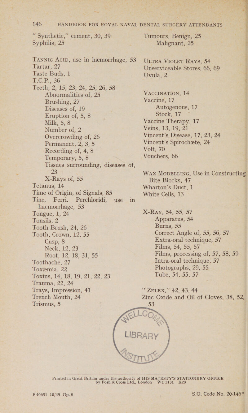 hen, 146 “Synthetic,” Syphilis, 25 cement, 30, 39 TANNIc ACID, use in hemorrhage, 53 Fariar 27 Taste Buds, 1 1 CUP. 36 weeths 2,°15)23,-24,- 255 26,58 Abnormalities of, 25 Brushing, 27 Diseases of, 19 Eruption of, 5, 8 Milk, 5,8 Number of, 2 Overcrowding of, 26 Permanent, 2, 3, 5 Recording of, 4, 8 Temporary, 5, 8 Tissues surrounding, diseases of, 23 X-Rays of, 55 Tetanus, 14 Time of Origin, of Signals, 85 Tinc. Ferri. Perchloridi, haemorrhage, 53 Tongue, 1, 24 Tonsils, 2 Tooth Brush, 24, 26 Tooth, Crown, 12, 55 Cusp, 8 Neck, 12,23 Root, 12°:18,-34%, 55 Toothache, 27 Toxemia, 22 Toxins, 14, 18; $9) 21°22 23 Trauma, 22, 24 Trays, Impression, 41 Trench Mouth, 24 Trismus, 5 Tumours, Benign, 25 Malignant, 25 ULTRA VIOLET Rays, 54. Unserviceable Stores, 66, 69 Uvula;&lt;2 VACCINATION, 14 Vaccine, 17 Autogenous, 17 Stock, 17 Vaccine Therapy, 17 Veins, 13, 19; 21 Vincent’s Disease, 17, 23, 24 Vincent’s Spirochete, 24 Volt, 70 Vouchers, 66 Wax MODELLING, Use in Constructing Bite Blocks, 47 Wharton’s Duct, 1 White Cells, 13 X-Ray, 54, 55, 57 Apparatus, 54 Burns, 55 Correct. Angle 0f755,-96; 37 Extra-oral technique, 57 Films, 54, 55, 57 Films, processing of, 57, 58, 59 Intra-oral technique, 57 Photographs, 29, 55 Tube, 54, 55, 57 ““ ZELEX,”’ 42, 43, 44 Zinc Oxide and Oil of Cloves, 38, 52,  FE 40651 10/49 Gp.8 S.0: Code No. 20146