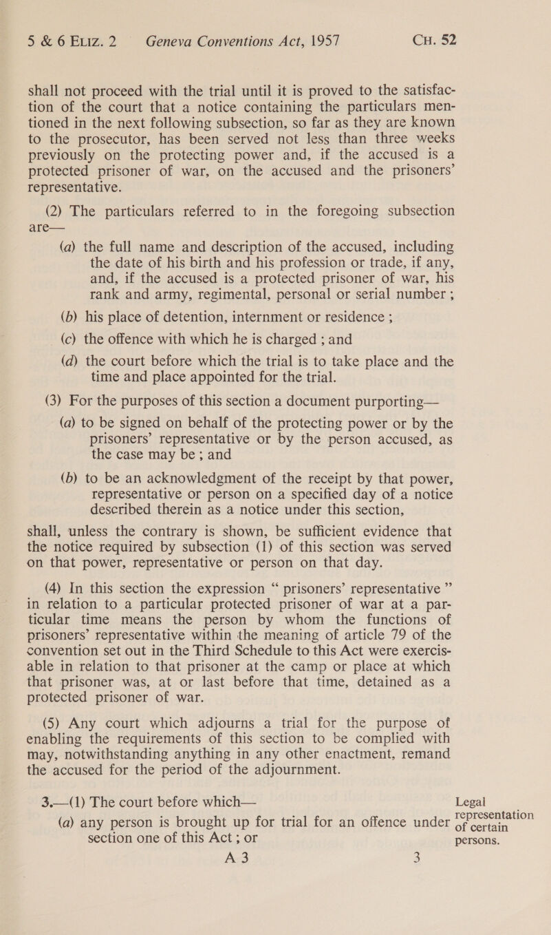 shall not proceed with the trial until it is proved to the satisfac- tion of the court that a notice containing the particulars men- tioned in the next following subsection, so far as they are known to the prosecutor, has been served not less than three weeks previously on the protecting power and, if the accused is a protected prisoner of war, on the accused and the prisoners’ representative. (2) The particulars referred to in the foregoing subsection are— (a) the full name and description of the accused, including the date of his birth and his profession or trade, if any, and, if the accused is a protected prisoner of war, his rank and army, regimental, personal or serial number ; (b) his place of detention, internment or residence ; (c) the offence with which he is charged ; and (d) the court before which the trial is to take place and the time and place appointed for the trial. (3) For the purposes of this section a document purporting— (a) to be signed on behalf of the protecting power or by the prisoners’ representative or by the person accused, as the case may be; and (b) to be an acknowledgment of the receipt by that power, representative or person on a specified day of a notice described therein as a notice under this section, shall, unless the contrary is shown, be sufficient evidence that the notice required by subsection (1) of this section was served on that power, representative or person on that day. (4) In this section the expression “ prisoners’ representative ”’ in relation to a particular protected prisoner of war at a par- ticular time means the person by whom the functions of prisoners’ representative within the meaning of article 79 of the convention set out in the Third Schedule to this Act were exercis- able in relation to that prisoner at the camp or place at which that prisoner was, at or last before that time, detained as a protected prisoner of war. (5) Any court which adjourns a trial for the purpose of enabling the requirements of this section to be complied with may, notwithstanding anything in any other enactment, remand the accused for the period of the adjournment. 3.—(1) The court before which— (a) any person is brought up for trial for an offence under section one of this Act ; or A-3 3  Legal representation of certain persons.