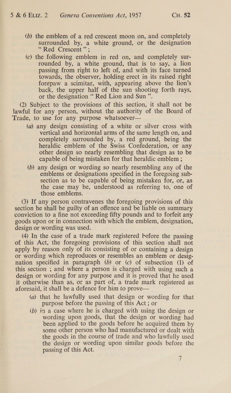 (b) the emblem of a red crescent moon on, and completely surrounded by, a white ground, or the designation Red Crescent” ; (c) the following emblem in red on, and completely sur- rounded by, a white ground, that is to say, a lion passing from right to left of, and with its face turned towards, the observer, holding erect in its raised right forepaw a scimitar, with, appearing above the lion’s back, the upper half of the sun shooting forth rays, or the designation “ Red Lion and Sun ”’. (2) Subject to the provisions of this section, it shall not be lawful for any person, without the authority of the =o of Trade, to use for any purpose whatsoever— (a) any design consisting of a white or silver cross with vertical and horizontal arms of the same length on, and completely surrounded by, a red ground, being the heraldic emblem of the Swiss Confederation, or any other design so nearly resembling that design as to be capable of being mistaken for that heraldic emblem ; (b) any design or wording so nearly resembling any of the emblems or designations specified in the foregoing sub- section as to be capable of being mistaken for, or, as the case may be, understood as referring to, one of those emblems. (3) If any person contravenes the foregoing provisions of this section he shall be guilty of an offence and be liable on summary conviction to a fine not exceeding fifty pounds and to forfeit any goods upon or in connection with which the emblem, designation, design or wording was used. (4) In the case of a trade mark registered before the passing of this Act, the foregoing provisions of this section shall not apply by reason only of its consisting of or containing a design or wording which reproduces or resembles an emblem or desig- nation specified in paragraph (b) or (c) of subsection (1) of this section ; and where a person is charged with using such a design or wording for any purpose and it is proved that he used it otherwise than as, or as part of, a trade mark registered as aforesaid, it shall be a defence for him to prove— (a) that he lawfully used that design or wording for that purpose before the passing of this Act; or (b) in a case where he is charged with using the design or wording upon goods, that the design or wording had been applied to the goods before he acquired them by some other person who had manufactured or dealt with the goods in the course of trade and who lawfully used the design or wording upon similar goods before the passing of this Act. if