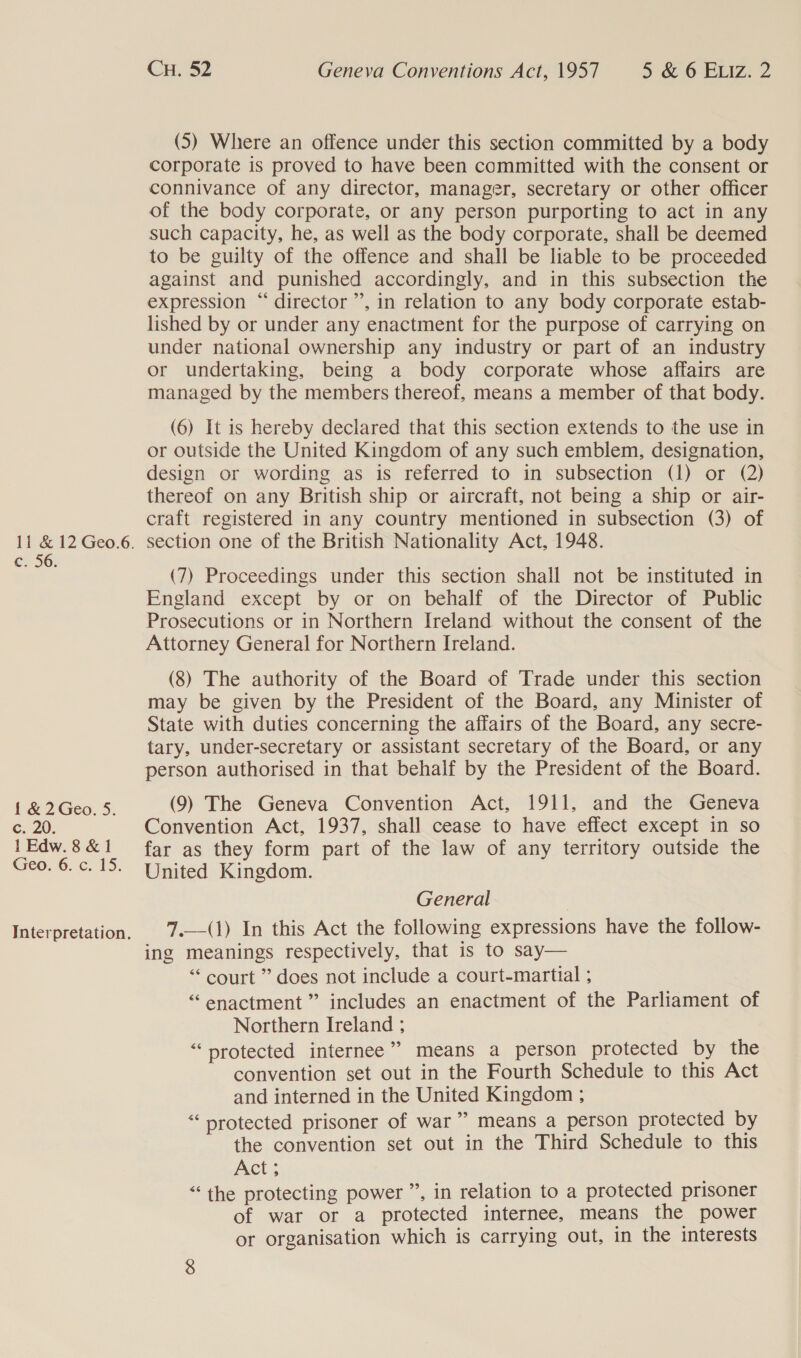 © 56: { &amp; 2 Geo. 5. ¢;. 20. 1 Edw. 8 &amp; 1 Geo, 6..c. 15; Interpretation. CH. 52 Geneva Conventions Act, 1957 5 &amp; 6 Eviz: 2 (5) Where an offence under this section committed by a body corporate is proved to have been committed with the consent or connivance of any director, manager, secretary or other officer of the body corporate, or any person purporting to act in any such capacity, he, as well as the body corporate, shall be deemed to be guilty of the offence and shall be liable to be proceeded against and punished accordingly, and in this subsection the expression “ director ”’, in relation to any body corporate estab- lished by or under any enactment for the purpose of carrying on under national ownership any industry or part of an industry or undertaking, being a body corporate whose affairs are managed by the members thereof, means a member of that body. (6) It is hereby declared that this section extends to the use in or outside the United Kingdom of any such emblem, designation, design or wording as is referred to in subsection (1) or (2) thereof on any British ship or aircraft, not being a ship or air- craft registered in any country mentioned in subsection (3) of (7) Proceedings under this section shall not be instituted in England except by or on behalf of the Director of Public Prosecutions or in Northern Ireland without the consent of the Attorney General for Northern Ireland. (8) The authority of the Board of Trade under this section may be given by the President of the Board, any Minister of State with duties concerning the affairs of the Board, any secre- tary, under-secretary or assistant secretary of the Board, or any person authorised in that behalf by the President of the Board. (9) The Geneva Convention Act, 1911, and the Geneva Convention Act, 1937, shall cease to have effect except in so far as they form part of the law of any territory outside the United Kingdom. General | 7.—(1) In this Act the following expressions have the follow- ing meanings respectively, that is to say— “ court ” does not include a court-martial ; “enactment” includes an enactment of the Parliament of Northern Ireland ; “protected internee” means a person protected by the convention set out in the Fourth Schedule to this Act and interned in the United Kingdom ; “protected prisoner of war” means a person protected by the convention set out in the Third Schedule to this Act; “the protecting power ”, in relation to a protected prisoner of war or a protected internee, means the power or organisation which is carrying out, in the interests