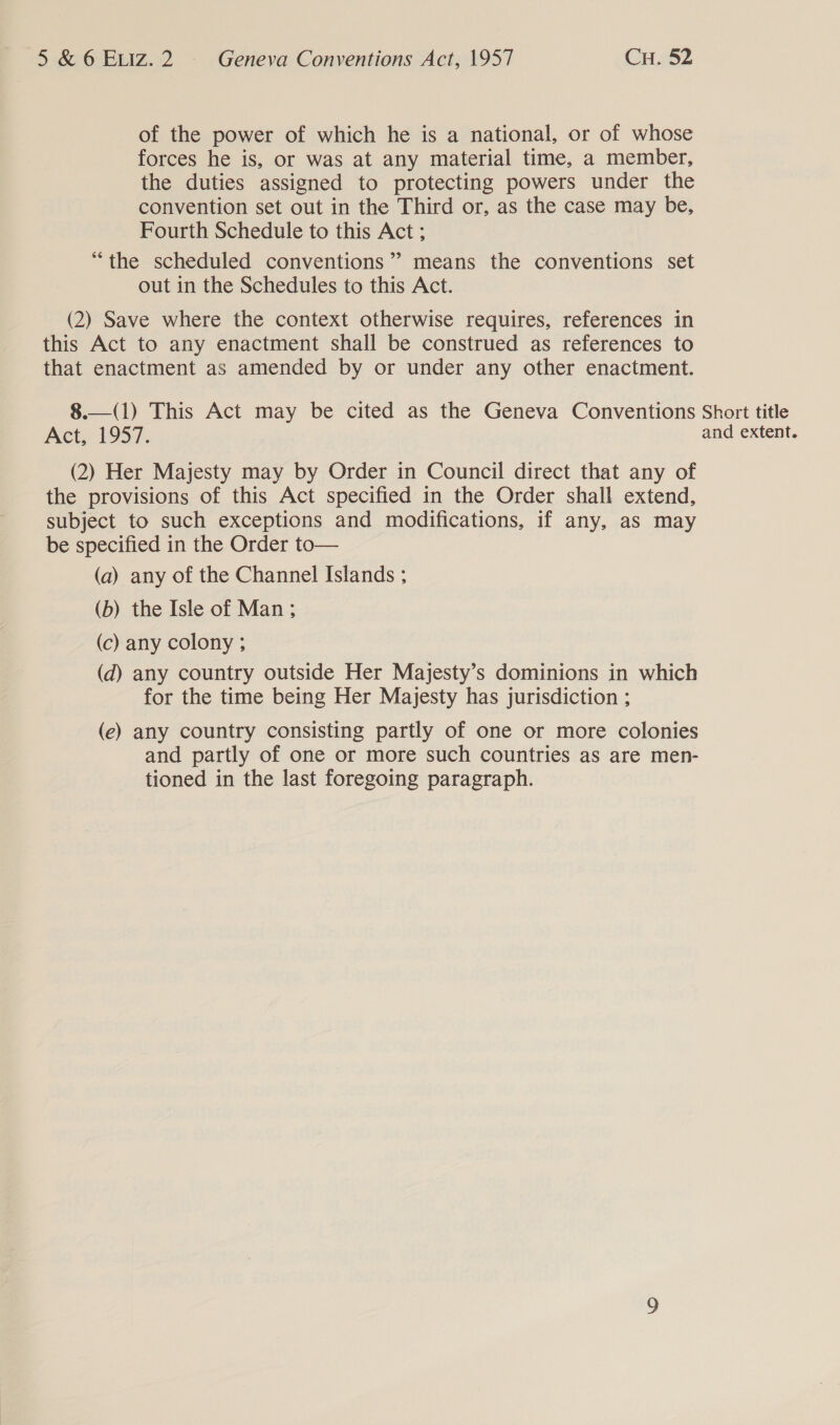 of the power of which he is a national, or of whose forces he is, or was at any material time, a member, the duties assigned to protecting powers under the convention set out in the Third or, as the case may be, Fourth Schedule to this Act ; “the scheduled conventions’? means the conventions set out in the Schedules to this Act. (2) Save where the context otherwise requires, references in this Act to any enactment shall be construed as references to that enactment as amended by or under any other enactment. 8.—(1) This Act may be cited as the Geneva Conventions Short title Act. 1957. and extent. (2) Her Majesty may by Order in Council direct that any of the provisions of this Act specified in the Order shall extend, subject to such exceptions and modifications, if any, as may be specified in the Order to— (a) any of the Channel Islands ; (b) the Isle of Man ; (c) any colony ; (d) any country outside Her Majesty’s dominions in which for the time being Her Majesty has jurisdiction ; (e) any country consisting partly of one or more colonies and partly of one or more such countries as are men- tioned in the last foregoing paragraph.