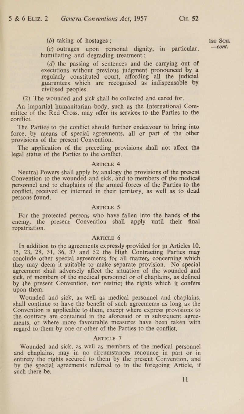 (b) taking of hostages ; (c) outrages upon personal dignity, in particular, humiliating and degrading treatment ; (d) the passing of sentences and the carrying out of executions without previous judgment pronounced by a regularly constituted court, affording all the judicial guarantees which are recognised as indispensable by civilised peoples. (2) The wounded and sick shall be collected and cared for. An impartial humanitarian body, such as the International Com- mittee of the Red Cross, may offer its services to the Parties to the conflict. The Parties to the conflict should further endeavour to bring into force, by means of special agreements, all or part of the other provisions of the present Convention. The application of the preceding provisions shall not affect the legal status of the Parties to the conflict. ARTICLE 4 Neutral Powers shall apply by analogy the provisions of the present Convention to the wounded and sick, and to members of the medicad personnel and to chaplains of the armed forces of the Parties to the conflict, received or interned in their territory, as well as to dead persons found. ARTICLE 5 For the protected persons who have fallen into the hands of the enemy, the present Convention shall apply until their final repatriation. ARTICLE 6 In addition to the agreements expressly provided for in Articles 10, 15, 23, 28, 31, 36, 37 and 52 the High Contracting Parties may conclude other special agreements for all matters concerning which they may deem it suitable to make separate provision. No special agreement shall adversely affect the situation of the wounded and sick, of members of the medical personnel or of chaplains, as defined by the present Convention, nor restrict the rights which it confers upon them. Wounded and sick, as well as medical personnel and chaplains, shall continue to have the benefit of such agreements as long as the Convention is applicable to them, except where express provisions to the contrary are contained in the aforesaid or in subsequent agree- ments, or where more favourable measures have been taken with regard to them by one or other of the Parties to the conflict. ARTICLE 7 Wounded and sick, as well as members of the medical personnel and chaplains, may in no circumstances renounce in part or in entirety the rights secured to them by the present Convention, and by the special agreements referred to in the foregoing Article, if such there be. 11 1st SCH.