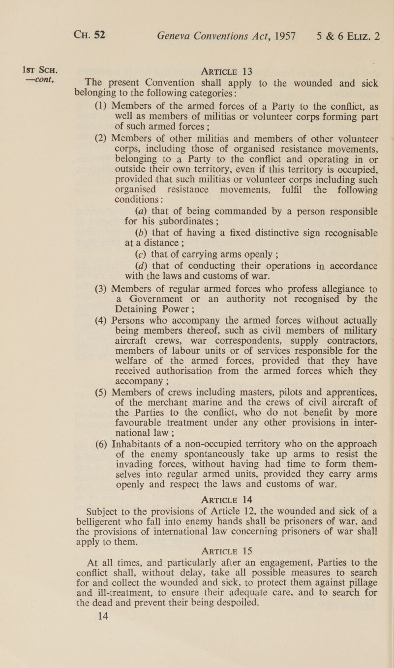 ist Sc. ARTICLE 13 —cont, The present Convention shall apply to the wounded and sick belonging to the following categories: (1) Members of the armed forces of a Party to the conflict, as well as members of militias or volunteer corps forming part of such armed forces ; (2) Members of other militias and members of other volunteer corps, including those of organised resistance movements, belonging to a Party to the conflict and operating in or outside their own territory, even if this territory is occupied, provided that such militias or volunteer corps including such organised resistance movements, fulfil the following conditions : (a) that of being commanded by a person responsible for his subordinates ; (b) that of having a fixed distinctive sign recognisable at a distance ; (c) that of carrying arms openly ; (d) that of conducting their operations in accordance with the laws and customs of war. (3) Members of regular armed forces who profess allegiance to a Government or an authority not recognised by the Detaining Power ; (4) Persons who accompany the armed forces without actually being members thereof, such as civil members of military aircraft crews, war correspondents, supply contractors, members of labour units or of services responsible for the welfare of the armed forces, provided that they have received authorisation from the armed forces which they accompany ; (5) Members of crews including masters, pilots and apprentices, of the merchant marine and the crews of civil aircraft of the Parties to the conflict, who do not benefit by more favourable treatment under any other provisions in inter- national law ; (6) Inhabitants of a non-occupied territory who on the approach of the enemy spontaneously take up arms to resist the invading forces, without having had time to form them- selves into regular armed units, provided they carry arms openly and respect the laws and customs of war. ARTICLE 14 Subject to the provisions of Article 12, the wounded and sick of a belligerent who fall into enemy hands shall be prisoners of war, and the provisions of international law concerning prisoners of war shall apply to them. ARTICLE 15 At all times, and particularly after an engagement, Parties to the conflict shall, without delay, take all possible measures to search for and collect the wounded and sick, to protect them against pillage and ill-treatment, to ensure their adequate care, and to search for the dead and prevent their being despoiled.