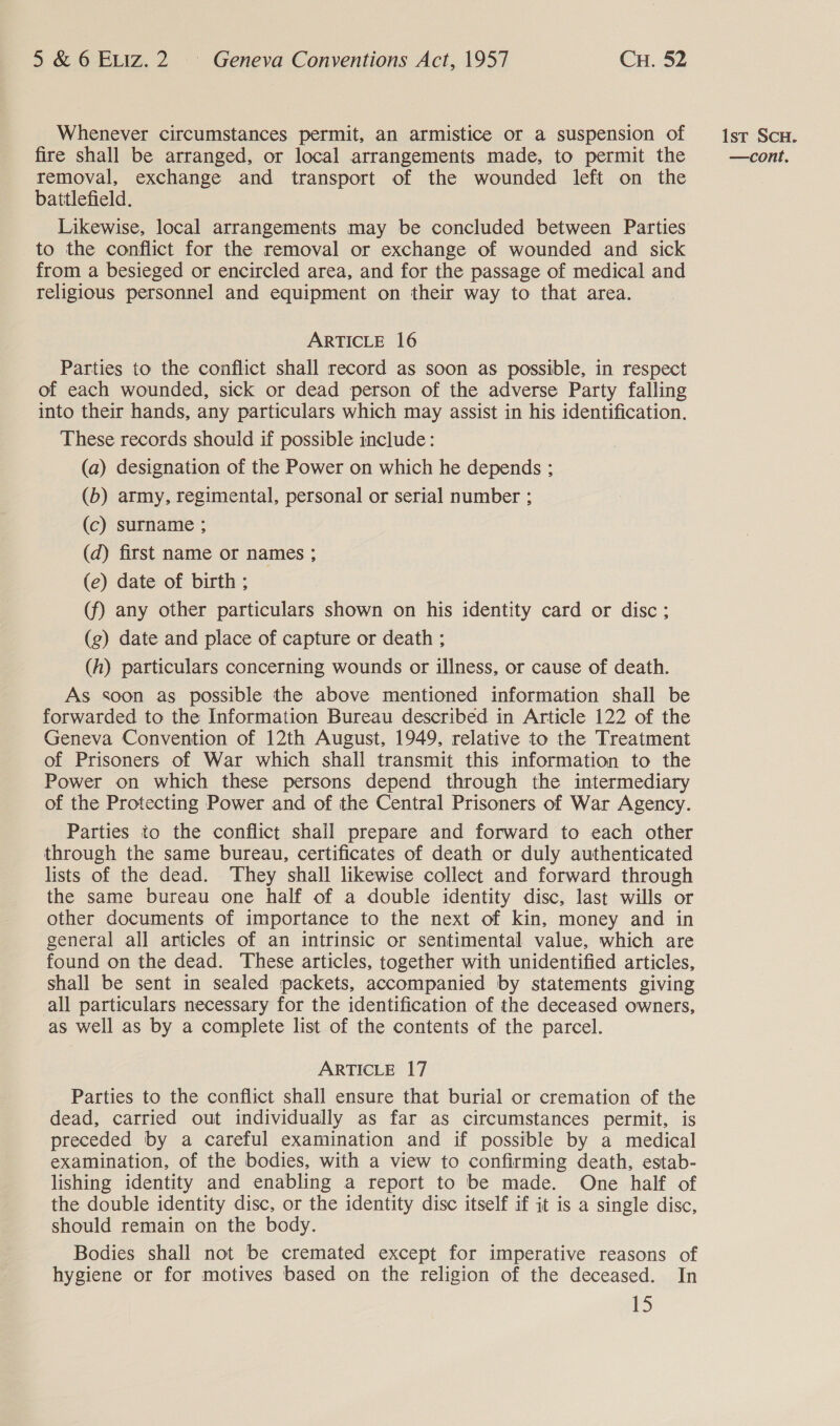 Whenever circumstances permit, an armistice or a suspension of removal, exchange and transport of the wounded left on the battlefield. Likewise, local arrangements may be concluded between Parties to the conflict for the removal or exchange of wounded and sick from a besieged or encircled area, and for the passage of medical and religious personnel and equipment on their way to that area. ARTICLE 16 Parties to the conflict shall record as soon as possible, in respect of each wounded, sick or dead person of the adverse Party falling into their hands, any particulars which may assist in his identification. These records should if possible include: (a) designation of the Power on which he depends ; (b) army, regimental, personal or serial number ; (c) surname ; (d) first name or names ; (e) date of birth ; (f) any other particulars shown on his identity card or disc; (g) date and place of capture or death ; (h) particulars concerning wounds or illness, or cause of death. As soon as possible the above mentioned information shall be forwarded to the Information Bureau described in Article 122 of the Geneva Convention of 12th August, 1949, relative to the Treatment of Prisoners of War which shall transmit this information to the Power on which these persons depend through the intermediary of the Protecting Power and of the Central Prisoners of War Agency. Parties to the conflict shall prepare and forward to each other through the same bureau, certificates of death or duly authenticated lists of the dead. They shall likewise collect and forward through the same bureau one half of a double identity disc, last wills or other documents of importance to the next of kin, money and in general all articles of an intrinsic or sentimental value, which are found on the dead. These articles, together with unidentified articles, shall be sent in sealed packets, accompanied by statements giving all particulars necessary for the identification of the deceased owners, as well as by a complete list of the contents of the parcel. ARTICLE 17 Parties to the conflict shall ensure that burial or cremation of the dead, carried out individually as far as circumstances permit, is preceded by a careful examination and if possible by a medical examination, of the bodies, with a view to confirming death, estab- lishing identity and enabling a report to be made. One half of the double identity disc, or the identity disc itself if it is a single disc, should remain on the body. Bodies shall not be cremated except for imperative reasons of hygiene or for motives based on the religion of the deceased. In 15 Ist ScH.