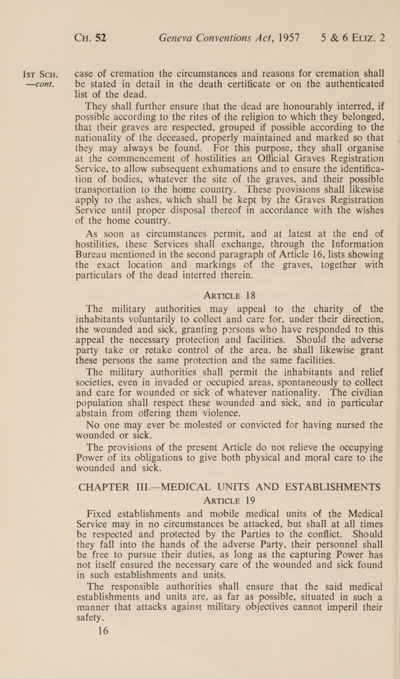 —cont. CH. 52 Geneva Conventions Act, 1957 5 6'6-E11Z,, 2 be stated in detail in the death certificate or on the authenticated list of the dead. They shall further ensure that the dead are honourably interred, if possible according to the rites of the religion to which they belonged, that their graves are respected, grouped if possible according to the nationality of the deceased, properly maintained and marked so that they may always be found. For this purpose, they shall organise at the commencement of hostilities an Official Graves Registration Service, to allow subsequent exhumations and to ensure the identifica- tion of bodies, whatever the site of the graves, and their possible transportation to the home country. These provisions shall likewise apply to the ashes, which shall be kept by the Graves Registration Service until proper disposal thereof in accordance with the wishes of the home country. As soon as circumstances permit, and at latest at the end of hostilities, these Services shall exchange, through the Information Bureau mentioned in the second paragraph of Article 16, lists showing the exact location and markings of the graves, together with particulars of the dead interred therein. ARTICLE 18 The military authorities may appeal to the charity of the inhabitants voluntarily to collect and care for, under their direction, the wounded and sick, granting persons who have responded to this appeal the necessary protection and facilities. Should the adverse party take or retake control of the area, he shall likewise grant these persons the same protection and the same facilities. The military authorities shall permit the inhabitants and relief societies, even in invaded or occupied areas, spontaneously to collect and care for wounded or sick of whatever nationality. The civilian population shall respect these wounded and sick, and in particular abstain from offering them violence. No one may ever be molested or convicted for having nursed the wounded or sick. The provisions of the present Article do not relieve the occupying Power of its obligations to give both physical and moral care to the wounded and sick. CHAPTER UI—MEDICAL UNITS AND ESTABLISHMENTS ARTICLE 19 Fixed establishments and mobile medical units of the Medical Service may in no circumstances be attacked, but shall at all times be respected and protected by the Parties to the conflict. Should they fall into the hands of the adverse Party, their personnel shall be free to pursue their duties, as long as the capturing Power has not itself ensured the necessary care of the wounded and sick found in such establishments and units. The responsible authorities shall ensure that the said medical establishments and units are, as far as possible, situated in such a manner that attacks against military objectives cannot imperil their safety.