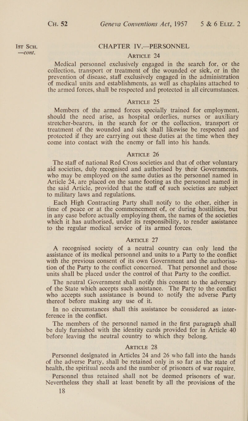 —cont. CH. 52 Geneva Conventions Act, 1957 5 &amp; 6 ELIz. 2 ARTICLE 24 Medical personnel exclusively engaged in the search for, or the collection, transport or treatment of the wounded or sick, or in the prevention of disease, staff exclusively engaged in the administration of medical units and establishments, as well as chaplains attached to the armed forces, shall be respected and protected in all circumstances. ARTICLE 25 Members of the armed forces specially trained for employment, should the need arise, as hospital orderlies, nurses or auxiliary stretcher-bearers, in the search for or the collection, transport or treatment of the wounded and sick shall likewise be respected and protected if they are carrying out these duties at the time when they come into contact with the enemy or fall into his hands. ARTICLE 26 The staff of national Red Cross societies and that of other voluntary aid societies, duly recognised and authorised by their Governments, who may be employed on the same duties as the personnel named in Article 24, are placed on the same footing as the personnel named in the said Article, provided that the staff of such societies are subject to military laws and regulations. Each High Contracting Party shall notify to the other, either in time of peace or at the commencement of, or during hostilities, but in any case before actually employing them, the names of the societies which it has authorised, under its responsibility, to render assistance to the regular medical service of its armed forces. ARTICLE 27 A recognised society of a neutral country can only lend the assistance of its medical personnel and units to a Party to the conflict with the previous consent of its own Government and the authorisa- tion of the Party to the conflict concerned. That personnel and those units shall be placed under the control of that Party to the conflict. The neutral Government shall notify this consent to the adversary of the State which accepts such assistance. The Party to the conflict who accepts such assistance is bound to notify the adverse Party thereof before making any use of it. In no circumstances shall this assistance be considered as inter- ference in the conflict. The members of the personnel named in the first paragraph shall be duly furnished with the identity cards provided for in Article 40 before leaving the neutral country to which they belong. ARTICLE 28 Personnel designated in Articles 24 and 26 who fall into the hands of the adverse Party, shall be retained only in so far as the state of health, the spiritual needs and the number of prisoners of war require. Personnel thus retained shall not be deemed prisoners of war. Nevertheless they shall at least benefit by all the provisions of the