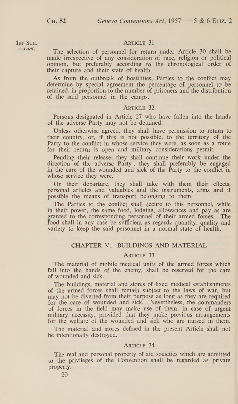 —cont. CH. 52 Geneva Conventions Act, 1957. - 5 &amp; 6 ELIz. 2 The selection of personnel for return under Article 30 shall be made irrespective of any consideration of race, religion or political opinion, but preferably according to the chronological order of their capture and their state of health. As from the outbreak of hostilities, Parties to the conflict may determine by special agreement the percentage of personnel to be retained, in proportion to the number of prisoners and the distribution of the said personnel in the camps. ARTICLE 32 Persons designated in Article 27 who have fallen into the hands of the adverse Party may not be detained. Unless otherwise agreed, they shall have permission to return to their country, or, if this is not possible, to the territory of the Party to the conflict in whose service they were, as soon as a route for their return is open and military considerations permit. Pending their release, they shall continue their work under the direction of the adverse Party; they shall preferably be engaged in the care of the wounded and sick of the Party to the conflict in whose service they were. On their departure, they shall take with them their effects, personal articles and valuables and the instruments, arms and if possible the means of transport belonging to them. The Parties to the conflict shall secure to this personnel, while in their power, the same food, lodging, allowances and pay as are granted to the corresponding personnel of their armed forces. The food shall in any case be sufficient as regards quantity, quality and variety to keep the said personnel in a normal state of health. CHAPTER V.—BUILDINGS AND MATERIAL ARTICLE 33 The material of mobile medical units of the armed forces which fall into the hands of the enemy, shall be reserved for the care of wounded and sick. The buildings, material and stores of fixed medical establishments of the armed forces shall remain subject to the laws of war, but may not be diverted from their purpose as long as they are required for the care of wounded and sick. Nevertheless, the commanders of forces in the field may make use of them, in case of urgent military necessity, provided that they make previous arrangements for the welfare of the wounded and sick who are nursed in them. The material and stores defined in the present Article shall not be intentionally destroyed. ARTICLE 34. The real and personal property of aid societies which are admitted to the privileges of the Convention shall be regarded as private property.