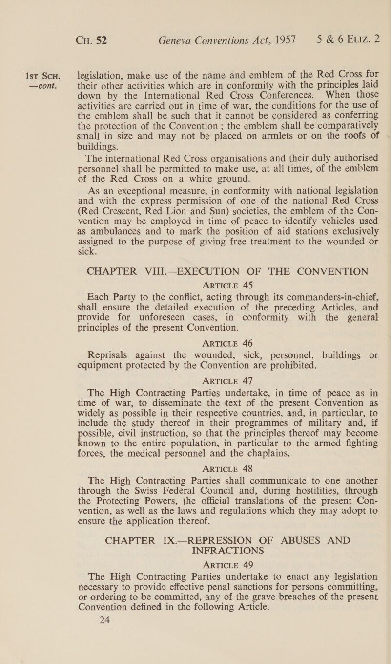 —cont. Cu. 52 Geneva Conventions Act, 1957 5 &amp; OoFLIZ. 2 their other activities which are in conformity with the principles laid down by the International Red Cross Conferences. When those activities are carried out in time of war, the conditions for the use of the emblem shall be such that it cannot be considered as conferring the protection of the Convention ; the emblem shall be comparatively small in size and may not be placed on armlets or on the roofs of . buildings. The international Red Cross organisations and their duly authorised personnel shall be permitted to make use, at all times, of the emblem of the Red Cross on a white ground. As an exceptional measure, in conformity with national legislation and with the express permission of one of the national Red Cross (Red Crescent, Red Lion and Sun) societies, the emblem of the Con- vention may be employed in time of peace to identify vehicles used as ambulances and to mark the position of aid stations exclusively assigned to the purpose of giving free treatment to the wounded or sick. CHAPTER VIII—EXECUTION OF THE CONVENTION ARTICLE 45 Each Party to the conflict, acting through its commanders-in-chief, shall ensure the detailed execution of the preceding Articles, and provide for unforeseen cases, in conformity with the general principles of the present Convention. ARTICLE 46 Reprisals against the wounded, sick, personnel, buildings or equipment protected by the Convention are prohibited. ARTICLE 47 The High Contracting Parties undertake, in time of peace as in time of war, to disseminate the text of the present Convention as widely as possible in their respective countries, and, in particular, to include the study thereof in their programmes of military and, if possible, civil instruction, so that the principles thereof may become known to the entire population, in particular to the armed fighting forces, the medical personnel and the chaplains. ARTICLE 48 The High Contracting Parties shall communicate to one another through the Swiss Federal Council and, during hostilities, through the Protecting Powers, the official translations of the present Con- vention, as well as the laws and regulations which they may adopt to ensure the application thereof. CHAPTER IX.—REPRESSION OF ABUSES AND INFRACTIONS ARTICLE 49 The High Contracting Panties undertake to enact any legislation necessary to provide effective penal sanctions for persons committing, or ordering to be committed, any of the grave breaches of the present Convention defined in the following Article.