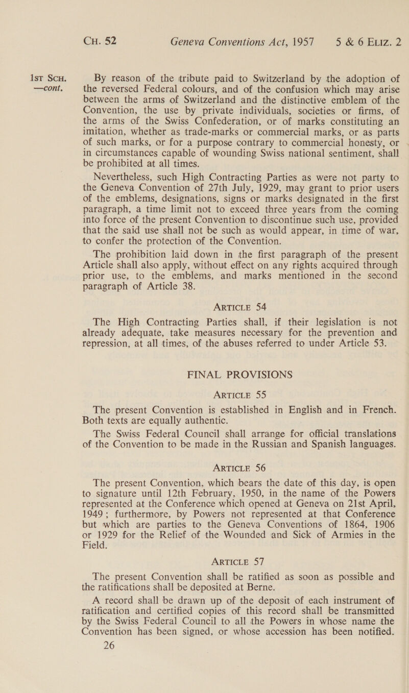 —cont. CH. 52 Geneva Conventions Act, 1957 5 &amp; 6 ELIz. 2 the reversed Federal colours, and of the confusion which may arise between the arms of Switzerland and the distinctive emblem of the Convention, the use by private individuals, societies or firms, of the arms of the Swiss Confederation, or of marks constituting an imitation, whether as trade-marks or commercial marks, or as parts of such marks, or for a purpose contrary to commercial honesty, or in circumstances capable of wounding Swiss national sentiment, shall be prohibited at all times. Nevertheless, such High Contracting Parties as were not party to the Geneva Convention of 27th July, 1929, may grant to prior users of the emblems, designations, signs or marks designated in the first paragraph, a time limit not to exceed three years from the coming into force of the present Convention to discontinue such use, provided that the said use shall not be such as would appear, in time of war, to confer the protection of the Convention. The prohibition laid down in the first paragraph of the present Article shall also apply, without effect on any rights acquired through prior use, to the emblems, and marks mentioned in the second paragraph of Article 38. ARTICLE 54 The High Contracting Parties shall, if their legislation is not already adequate, take measures necessary for the prevention and repression, at all times, of the abuses referred to under Article 53. FINAL PROVISIONS ARTICLE 55 The present Convention is established in English and in French. Both texts are equally authentic. The Swiss Federal Council shall arrange for official translations of the Convention to be made in the Russian and Spanish languages. ARTICLE 56 The present Convention, which bears the date of this day, is open to signature until 12th February, 1950, in the name of the Powers represented at the Conference which opened at Geneva on 21st April, 1949 ; furthermore, by Powers not represented at that Conference but which are parties to the Geneva Conventions of 1864, 1906 or 1929 for the Relief of the Wounded and Sick of Armies in the Field. ARTICLE 57 The present Convention shall be ratified as soon as possible and the ratifications shall be deposited at Berne. A record shall be drawn up of the deposit of each instrument of ratification and certified copies of this record shall be transmitted by the Swiss Federal Council to all the Powers in whose name the Convention has been signed, or whose accession has been notified.