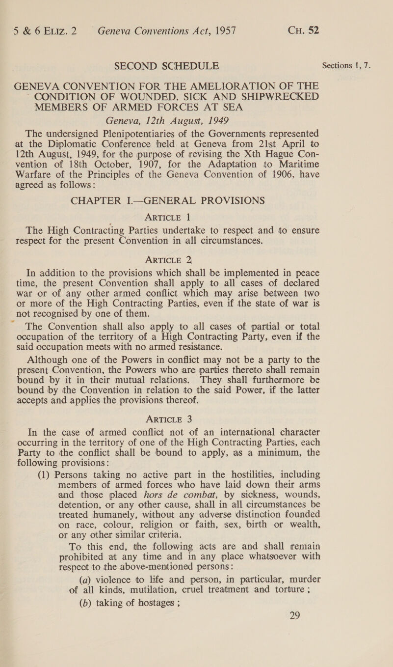 SECOND SCHEDULE Sections 1, 7. GENEVA CONVENTION FOR THE AMELIORATION OF THE ~ CONDITION OF WOUNDED, SICK AND SHIPWRECKED MEMBERS OF ARMED FORCES AT SEA Geneva, 12th August, 1949 The undersigned Plenipotentiaries of the Governments represented at the Diplomatic Conference held at Geneva from 21lst April to 12th August, 1949, for the purpose of revising the Xth Hague Con- vention of 18th October, 1907, for the Adaptation to Maritime Warfare of the Principles of the Geneva Convention of 1906, have agreed as follows: CHAPTER I—GENERAL PROVISIONS ARTICLE 1 The High Contracting Parties undertake to respect and to ensure respect for the present Convention in all circumstances. ARTICLE 2 In addition to the provisions which shall be implemented in peace time, the present Convention shall apply to all cases of declared war or of any other armed conflict which may arise between two or more of the High Contracting Parties, even if the state of war is not recognised by one of them. The Convention shall also apply to all cases of partial or total occupation of the territory of a High Contracting Party, even if the said occupation meets with no armed resistance. Although one of the Powers in conflict may not be a party to the present Convention, the Powers who are parties thereto shall remain bound by it in their mutual relations. They shall furthermore be bound by the Convention in relation to the said Power, if the latter accepts and applies the provisions thereof. ARTICLE 3 In the case of armed conflict not of an international character occurring in the territory of one of the High Contracting Parties, each Party to the conflict shall be bound to apply, as a minimum, the following provisions: (1) Persons taking no active part in the hostilities, including members of armed forces who have laid down their arms and those placed hors de combat, by sickness, wounds, detention, or any other cause, shall in all circumstances be treated humanely, without any adverse distinction founded on race, colour, religion or faith, sex, birth or wealth, or any other similar criteria. To this end, the following acts are and shall remain prohibited at any time and in any place whatsoever with respect to the above-mentioned persons: (a) violence to life and person, in particular, murder of all kinds, mutilation, cruel treatment and torture ; (b) taking of hostages ;