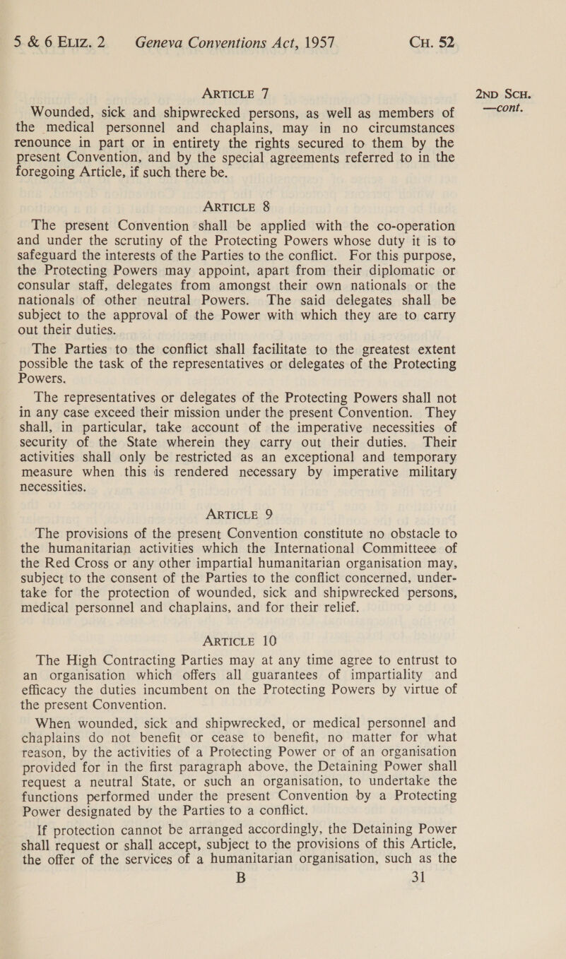 ARTICLE 7 Wounded, sick and shipwrecked persons, as well as members of the medical personnel and chaplains, may in no circumstances renounce in part or in entirety the rights secured to them by the present Convention, and by the special agreements referred to in the foregoing Article, if such there be. ARTICLE 8 The present Convention shall be applied with the co-operation and under the scrutiny of the Protecting Powers whose duty it is to safeguard the interests of the Parties to the conflict. For this purpose, the Protecting Powers may appoint, apart from their diplomatic or consular staff, delegates from amongst their own nationals or the nationals of other neutral Powers. The said delegates shall be subject to the approval of the Power with which they are to carry out their duties. The Parties to the conflict shall facilitate to the greatest extent possible the task of the representatives or delegates of the Protecting Powers. The representatives or delegates of the Protecting Powers shall not in any case exceed their mission under the present Convention. They shall, in particular, take account of the imperative necessities of security of the State wherein they carry out their duties. Their activities shall only be restricted as an exceptional and temporary measure when this is rendered necessary by imperative military necessities. ARTICLE 9 The provisions of the present Convention constitute no obstacle to the humanitarian activities which the International Committeee of the Red Cross or any other impartial humanitarian organisation may, subject to the consent of the Parties to the conflict concerned, under- take for the protection of wounded, sick and shipwrecked persons, medical personnel and chaplains, and for their relief. ARTICLE 10 The High Contracting Parties may at any time agree to entrust to an organisation which offers all guarantees of impartiality and efficacy the duties incumbent on the Protecting Powers by virtue of the present Convention. When wounded, sick and shipwrecked, or medical personnel and chaplains do not benefit or cease to benefit, no matter for what reason, by the activities of a Protecting Power or of an organisation provided for in the first paragraph above, the Detaining Power shall request a neutral State, or such an organisation, to undertake the functions performed under the present Convention by a Protecting Power designated by the Parties to a conflict. If protection cannot be arranged accordingly, the Detaining Power shall request or shall accept, subject to the provisions of this Article, the offer of the services of a humanitarian organisation, such as the B 31 2ND SCH.