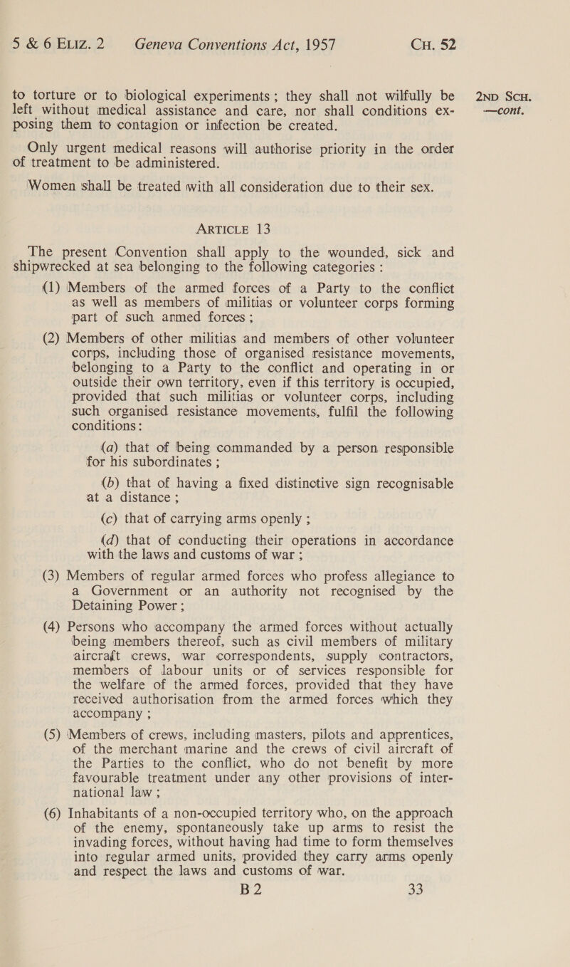 to torture or to biological experiments ; they shall not wilfully be posing them to contagion or infection be created. Only urgent medical reasons will authorise priority in the order of treatment to be administered. Women shall be treated with all consideration due to their sex. ARTICLE 13 The present Convention shall apply to the wounded, sick and shipwrecked at sea belonging to the following categories : (1) Members of the armed forces of a Party to the conflict as well as members of militias or volunteer corps forming part of such anmed forces ; (2) Members of other militias and members of other volunteer corps, including those of organised resistance movements, belonging to a Party to the conflict and operating in or outside their own territory, even if this territory is occupied, provided that such militias or volunteer corps, including such organised resistance movements, fulfil the following conditions : (a) that of being commanded by a person responsible for his subordinates ; (b) that of having a fixed distinctive sign recognisable at a distance ; (c) that of carrying arms openly ; (d) that of conducting their operations in accordance with the laws and customs of war: (3) Members of regular armed forces who profess allegiance to a Government or an authority not recognised by the Detaining Power ; (4) Persons who accompany the armed forces without actually being members thereof, such as civil members of military aircraft crews, war correspondents, supply contractors, members of labour units or of services responsible for the welfare of the armed forces, provided that they have received authorisation from the armed forces which they accompany ; (5) ‘Members of crews, including masters, pilots and apprentices, of the merchant marine and the crews of civil aircraft of the Parties to the conflict, who do not benefit by more favourable treatment under any other provisions of inter- national law ; (6) Inhabitants of a non-occupied territory who, on the approach of the enemy, spontaneously take up arms to resist the invading forces, without having had time to form themselves into regular armed units, provided they carry anms openly and respect the laws and customs of war. B2 33 2ND SCH.