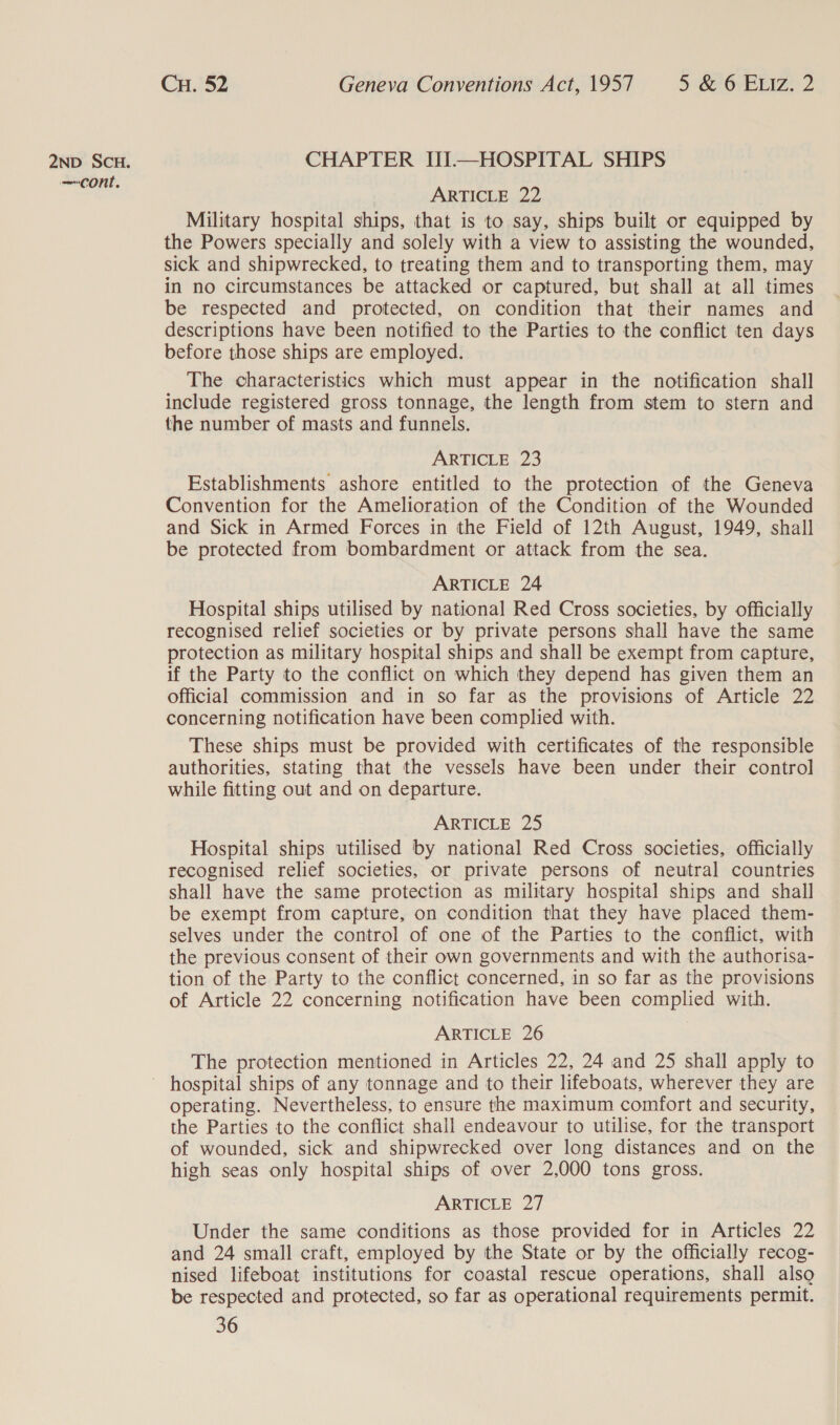 —cont. Cu. 52 Geneva Conventions Act, 1957 5 &amp; 6 ELiz. 2 ARTICLE 22 Military hospital ships, that is to say, ships built or equipped by the Powers specially and solely with a view to assisting the wounded, sick and shipwrecked, to treating them and to transporting them, may in no circumstances be attacked or captured, but shall at all times be respected and protected, on condition that their names and descriptions have been notified to the Parties to the conflict ten days before those ships are employed. The characteristics which must appear in the notification shall include registered gross tonnage, the length from stem to stern and the number of masts and funnels. ARTICLE 23 Establishments ashore entitled to the protection of the Geneva Convention for the Amelioration of the Condition of the Wounded and Sick in Armed Forces in the Field of 12th August, 1949, shall be protected from bombardment or attack from the sea. ARTICLE 24 Hospital ships utilised by national Red Cross societies, by officially recognised relief societies or by private persons shall have the same protection as military hospital ships and shall be exempt from capture, if the Party to the conflict on which they depend has given them an official commission and in so far as the provisions of Article 22 concerning notification have been complied with. These ships must be provided with certificates of the responsible authorities, stating that the vessels have been under their control while fitting out and on departure. ARTICLE 25 Hospital ships utilised by national Red Cross societies, officially recognised relief societies, or private persons of neutral countries shall have the same protection as military hospital ships and shall be exempt from capture, on condition that they have placed them- selves under the control of one of the Parties to the conflict, with the previous consent of their own governments and with the authorisa- tion of the Party to the conflict concerned, in so far as the provisions of Article 22 concerning notification have been complied with. ARTICLE 26 The protection mentioned in Articles 22, 24 and 25 shall apply to operating. Nevertheless, to ensure the maximum comfort and security, the Parties to the conflict shall endeavour to utilise, for the transport of wounded, sick and shipwrecked over long distances and on the high seas only hospital ships of over 2,000 tons gross. ARTICLE 27 Under the same conditions as those provided for in Articles 22 and 24 small craft, employed by the State or by the officially recog- nised lifeboat institutions for coastal rescue operations, shall alsg be respected and protected, so far as operational requirements permit.