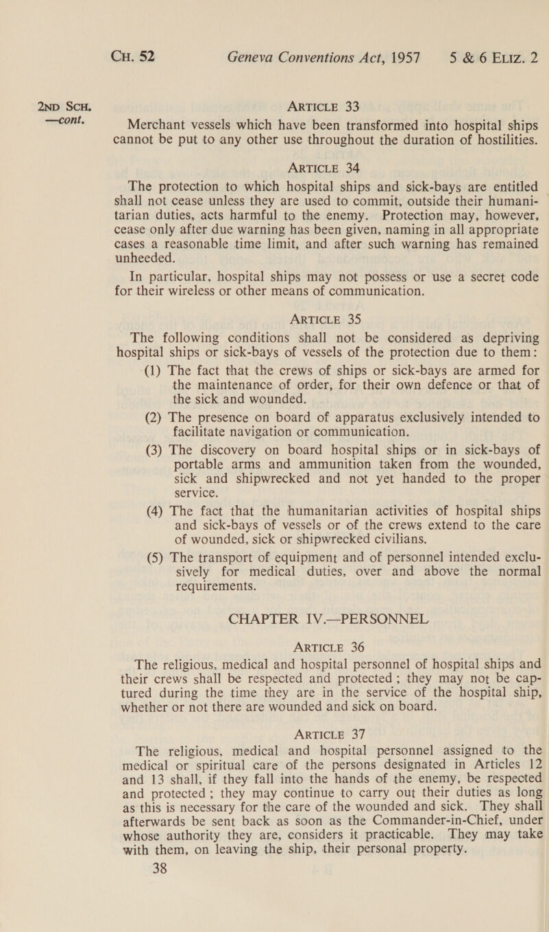 —cont,. Cu. 52 Geneva Conventions Act, 1957 5 &amp;:6 ELiz. 2 Merchant vessels which have been transformed into hospital ships cannot be put to any other use throughout the duration of hostilities. ARTICLE 34 The protection to which hospital ships and sick-bays are entitled shall not cease unless they are used to commit, outside their humani- tarian duties, acts harmful to the enemy. Protection may, however, cease only after due warning has been given, naming in all appropriate cases a reasonable time limit, and after such warning has remained unheeded. In particular, hospital ships may not possess or use a secret code for their wireless or other means of communication. ARTICLE 35 The following conditions shall not be considered as depriving hospital ships or sick-bays of vessels of the protection due to them: (1) The fact that the crews of ships or sick-bays are armed for the maintenance of order, for their own defence or that of the sick and wounded. (2) The presence on board of apparatus exclusively intended to facilitate navigation or communication. (3) The discovery on board hospital ships or in sick-bays of portable arms and ammunition taken from the wounded, sick and shipwrecked and not yet handed to the proper service. (4) The fact that the humanitarian activities of hospital ships and sick-bays of vessels or of the crews extend to the care of wounded, sick or shipwrecked civilians. (5) The transport of equipment and of personnel intended exclu- sively for medical duties, over and above the normal requirements. CHAPTER IV.—PERSONNEL ARTICLE 36 The religious, medical and hospital personnel of hospital ships and their crews shall be respected and protected; they may not be cap- tured during the time they are in the service of the hospital ship, whether or not there are wounded and sick on board. ARTICLE 37 The religious, medical and hospital personnel assigned to the medical or spiritual care of the persons designated in Articles 12 and 13 shall, if they fall into the hands of the enemy, be respected and protected; they may continue to carry out their duties as long as this is necessary for the care of the wounded and sick. They shall afterwards be sent back as soon as the Commander-in-Chief, under whose authority they are, considers it practicable. They may take with them, on leaving the ship, their personal property.