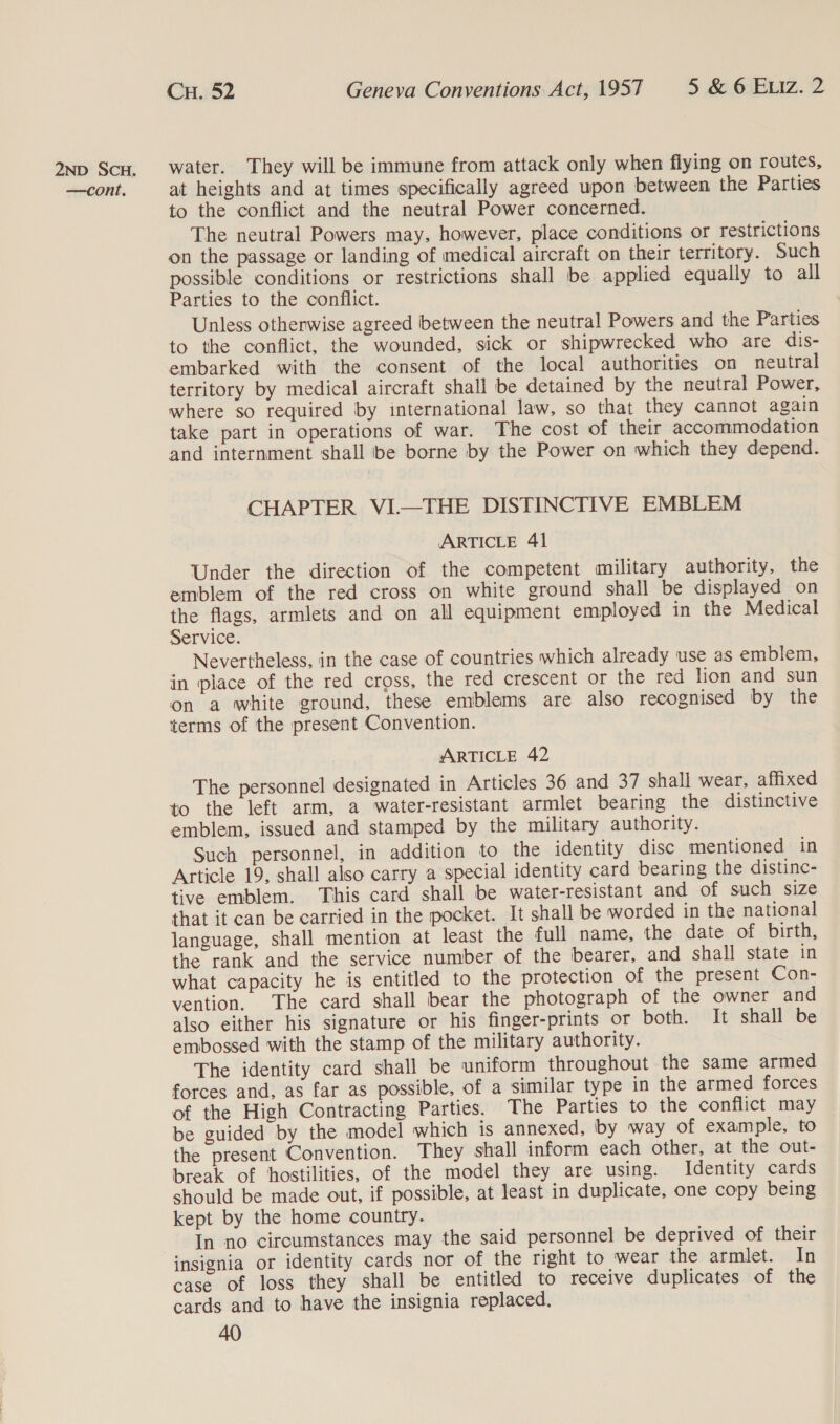 —cont. Cu. 52 Geneva Conventions Act, 1957 5 &amp; 6 Eiz. 2 at heights and at times specifically agreed upon between the Parties to the conflict and the neutral Power concerned. The neutral Powers may. however, place conditions or restrictions on the passage or landing of medical aircraft on their territory. Such possible conditions or restrictions shall be applied equally to all Parties to the conflict. Unless otherwise agreed between the neutral Powers and the Parties to the conflict, the wounded, sick or shipwrecked who are dis- embarked with the consent of the local authorities on neutral territory by medical aircraft shall be detained by the neutral Power, where so required by international law, so that they cannot again take part in operations of war. The cost of their accommodation and internment shall be borne by the Power on which they depend. CHAPTER VI—THE DISTINCTIVE EMBLEM ARTICLE 41 Under the direction of the competent military authority, the emblem of the red cross on white ground shall be displayed on the flags, armlets and on all equipment employed in the Medical Service. Nevertheless, in the case of countries which already use as emblem, in place of the red cross, the red crescent or the red lion and sun on a white ground, these emblems are also recognised by the terms of the present Convention. ARTICLE 42 The personnel designated in Articles 36 and 37 shall wear, affixed to the left arm, a water-resistant armlet bearing the distinctive emblem, issued and stamped by the military authority. Such personnel, in addition to the identity disc mentioned in Article 19, shall also carry a special identity card bearing the distinc- tive emblem. This card shall be water-resistant and of such size that it can be carried in the pocket. It shall be worded in the national language, shall mention at least the full name, the date of birth, the rank and the service number of the bearer, and shall state in what capacity he is entitled to the protection of the present Con- vention, The card shall bear the photograph of the owner and also either his signature or his finger-prints or both. It shall be embossed with the stamp of the military authority. The identity card shall be uniform throughout the same armed forces and, as far as possible, of a similar type in the armed forces of the High Contracting Parties. The Parties to the conflict may be guided by the model which is annexed, by way of example, to the present Convention. They shall inform each other, at the out- break of hostilities, of the model they are using. Identity cards should be made out, if possible, at least in duplicate, one copy being kept by the home country. In no circumstances may the said personnel be deprived of their insignia or identity cards nor of the right to wear the armlet. In case of loss they shall be entitled to receive duplicates of the cards and to have the insignia replaced.