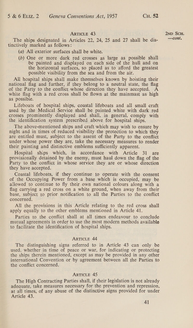 ARTICLE 43 The ships designated in Articles 22, 24, 25 and 27 shall be dis- tinctively marked as follows: (a) All exterior surfaces shall be white. (b) One or more dark red crosses as large as possible shall be painted and displayed on each side of the hull and on the horizontal surfaces, so placed as to afford the greatest possible visibility from the sea and from the air. All hospital ships shall make themselves known by hoisting their national flag and further, if they belong to a neutral state, the flag of the Party to the conflict whose direction they have accepted. A white flag with a red cross shall be flown at the mainmast as high as possible. Lifeboats of hospital ships, coastal lifeboats and all small craft used by the Medical Service shall be painted white with dark red crosses prominently displayed and shall, in general, comply with the identification system prescribed above for hospital ships. The above-mentioned ships and craft which may wish to ensure by night and in times of reduced visibility the protection to which they are entitled must, subject to the assent of the Party to the conflict under whose power they are, take the necessary measures to render their painting and distinctive emblems sufficiently apparent. Hospital ships which, in accordance with Article 31 are provisionally detained by the enemy, must haul down the flag of the Party to the conflict in whose service they are or whose direction they have accepted. Coastal lifeboats, if they continue to operate with the consent of the Occupying Power from a base which is occupied, may be allowed to continue to fly their own national colours along with a flag carrying a red cross on a white ground, when away from their base, subject to prior notification to all the Parties to the conflict concerned. All the provisions in this Article relating to the red cross shall apply equally to the other emblems mentioned in Article 41. Parties to the conflict shall at all times endeavour to conclude mutual agreements in order to use the most modern methods available to facilitate the identification of hospital ships. ARTICLE 44 The distinguishing signs referred to in Article 43 can only be used, whether in time of peace or war, for indicating or protecting the ships therein mentioned, except as may be provided in any other international Convention or by agreement between all the Parties to the conflict concerned. ARTICLE 45 The High Contracting Parties shall, if their legislation is not already adequate, take measures necessary for the prevention and repression, at all times, of any abuse of the distinctive signs provided for under Article 43. 4] 2ND SCH.