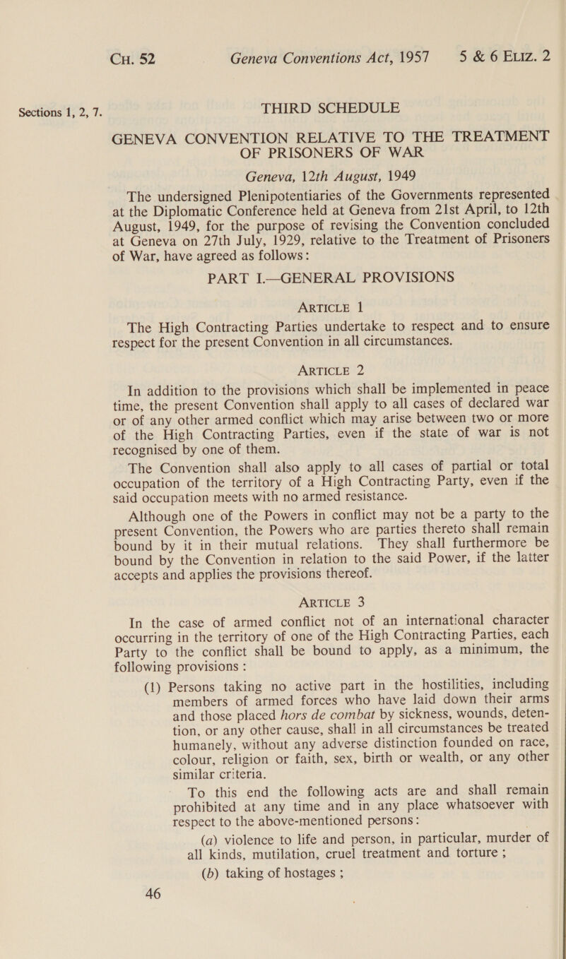 Sections 1, 2, 7. THIRD SCHEDULE GENEVA CONVENTION RELATIVE TO THE TREATMENT OF PRISONERS OF WAR Geneva, 12th August, 1949 The undersigned Plenipotentiaries of the Governments represented at the Diplomatic Conference held at Geneva from 21st April, to 12th August, 1949, for the purpose of revising the Convention concluded at Geneva on 27th July, 1929, relative to the Treatment of Prisoners of War, have agreed as follows: PART I—GENERAL PROVISIONS ARTICLE 1 The High Contracting Parties undertake to respect and to ensure respect for the present Convention in all circumstances. ARTICLE 2 In addition to the provisions which shall be implemented in peace time, the present Convention shall apply to all cases of declared war or of any other armed conflict which may arise between two or more of the High Contracting Parties, even if the state of war is not recognised by one of them. The Convention shall also apply to all cases of partial or total occupation of the territory of a High Contracting Party, even if the said occupation meets with no armed resistance. Although one of the Powers in conflict may not be a party to the present Convention, the Powers who are parties thereto shall remain bound by it in their mutual relations. They shall furthermore be bound by the Convention in relation to the said Power, if the latter accepts and applies the provisions thereof. ARTICLE 3 In the case of armed conflict not of an international character occurring in the territory of one of the High Contracting Parties, each Party to the conflict shall be bound to apply, as a minimum, the following provisions : (1) Persons taking no active part in the hostilities, including members of armed forces who have laid down their arms and those placed hors de combat by sickness, wounds, deten- tion, or any other cause, shall in all circumstances be treated humanely, without any adverse distinction founded on race, colour, religion or faith, sex, birth or wealth, or any other similar criteria. To this end the following acts are and shall remain prohibited at any time and in any place whatsoever with respect to the above-mentioned persons: (a) violence to life and person, in particular, murder of all kinds, mutilation, cruel treatment and torture ; (b) taking of hostages ;