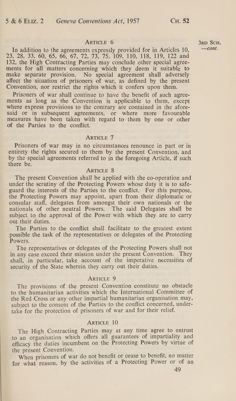 ARTICLE 6 In addition to the agreements expressly provided for in Articles 10, 23420, 25, 00S 0), 00, 67, 12.19 33,104 VO9, 110. ;118, 1490122. and 132, the High Contracting Parties may conclude other special agree- ments for all matters concerning which they deem it suitable to make separate provision. No special agreement shall adversely affect the situation of prisoners of war, as defined by the present Convention, nor restrict the rights which it confers upon them. Prisoners of war shall continue to have the benefit of such agree- ments as long as the Convention is applicable to them, except where express provisions to the contrary are contained in the afore- said or in subsequent agreements, or where more favourable measures have been taken with regard to them by one or other of the Parties to the conflict. ARTICLE 7 Prisoners of war may in no circumstances renounce in part or in entirety the rights secured to them by the present Convention, and by the special agreements referred to in the foregoing Article, if such there be. ARTICLE 8 The present Convention shall be applied with the co-operation and under the scrutiny of the Protecting Powers whose duty it is to safe- guard the interests of the Parties to the conflict. For this purpose, the Protecting Powers may appoint, apart from their diplomatic or consular staff, delegates from amongst their own nationals or the nationals of other neutral Powers. The said Delegates shall be subject to the approval of the Power with which they are to carry out their duties. The Parties to the conflict shall facilitate to the greatest extent possible the task of the representatives or delegates of the Protecting Powers. The representatives or delegates of the Protecting Powers shall not in any case exceed their mission under the present Convention. They shall, in particular, take account of the imperative necessities of security of the State wherein they carry out their duties. ARTICLE 9 The provisions of the present Convention constitute no obstacle to the humanitarian activities which the International Committee of the Red Cross or any other impartial humanitarian organisation may, subject to the consent of the Parties to the conflict concerned, under- take for the protection of prisoners of war and for their relief. ARTICLE 10 The High Contracting Parties may at any time agree to entrust to an organisation which offers all guarantees of impartiality and efficacy the duties incumbent on the Protecting Powers by virtue of the present Convention. When prisoners of war do not benefit or cease to benefit, no matter for what reason, by the activities of a Protecting Power or of an 49 3RD SCH.