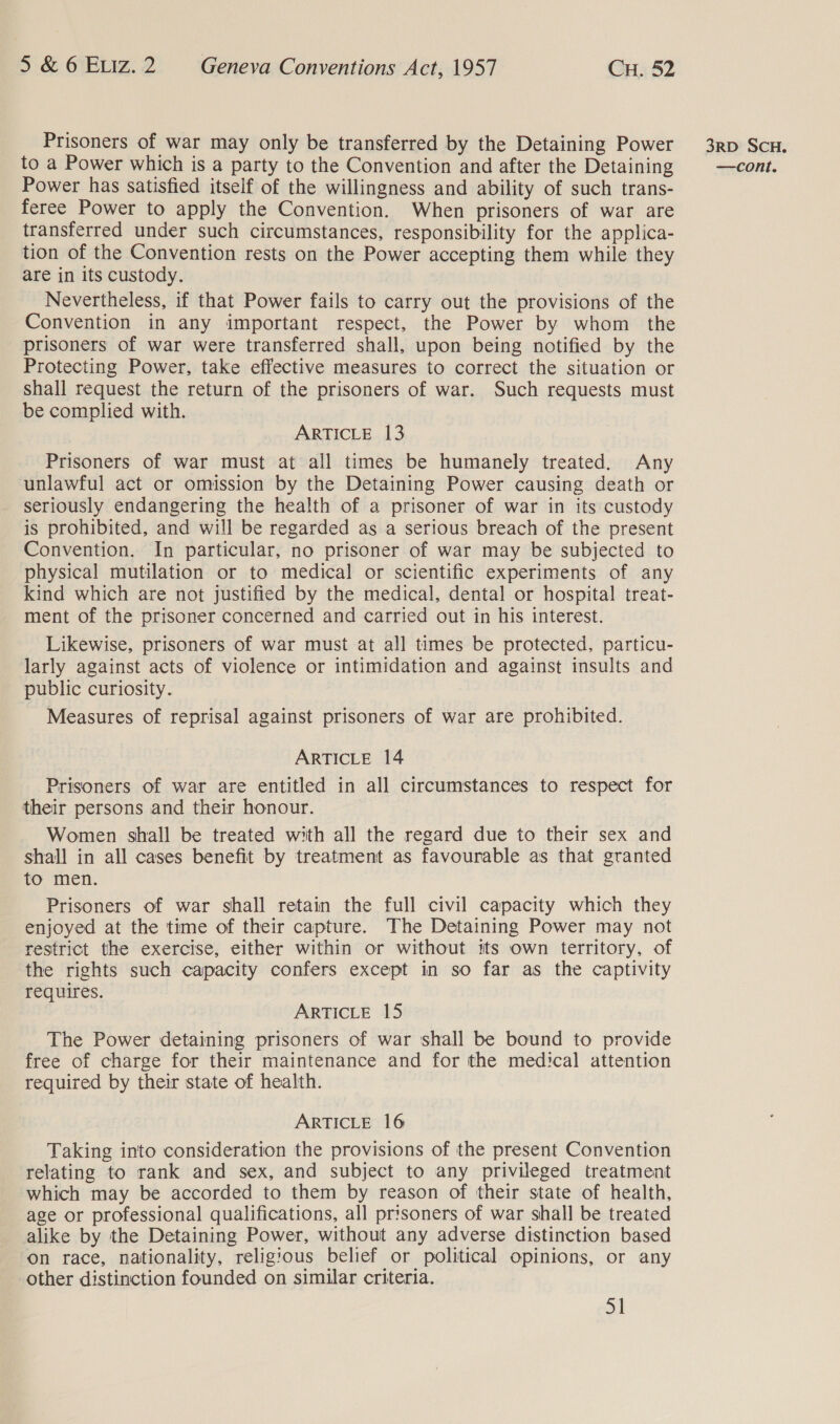 to a Power which is a party to the Convention and after the Detaining Power has satisfied itself of the willingness and ability of such trans- feree Power to apply the Convention. When prisoners of war are transferred under such circumstances, responsibility for the applica- tion of the Convention rests on the Power accepting them while they are in its custody. Nevertheless, if that Power fails to carry out the provisions of the Convention in any important respect, the Power by whom the prisoners of war were transferred shall, upon being notified by the Protecting Power, take effective measures to correct the situation or shall request the return of the prisoners of war. Such requests must be complied with. ARTICLE 13 Prisoners of war must at all times be humanely treated. Any unlawful act or omission by the Detaining Power causing death or seriously endangering the health of a prisoner of war in its custody is prohibited, and will be regarded as a serious breach of the present Convention. In particular, no prisoner of war may be subjected to physical mutilation or to medical or scientific experiments of any kind which are not justified by the medical, dental or hospital treat- ment of the prisoner concerned and carried out in his interest. Likewise, prisoners of war must at all times be protected, particu- larly against acts of violence or intimidation and against insults and public curiosity. Measures of reprisal against prisoners of war are prohibited. ARTICLE 14 Prisoners of war are entitled in all circumstances to respect for their persons and their honour. Women shall be treated with all the regard due to their sex and shall in all cases benefit by treatment as favourable as that granted to men. Prisoners of war shall retain the full civil capacity which they enjoyed at the time of their capture. The Detaining Power may not restrict the exercise, either within or without its own territory, of the rights such capacity confers except in so far as the captivity requires. ARTICLE 15 The Power detaining prisoners of war shall be bound to provide free of charge for their maintenance and for the medical attention required by their state of health. ARTICLE 16 Taking into consideration the provisions of the present Convention relating to rank and sex, and subject to any privileged treatment which may be accorded to them by reason of their state of health, age or professional qualifications, all prisoners of war shall be treated alike by the Detaining Power, without any adverse distinction based on race, nationality, religious belief or political opinions, or any other distinction founded on similar criteria. oi