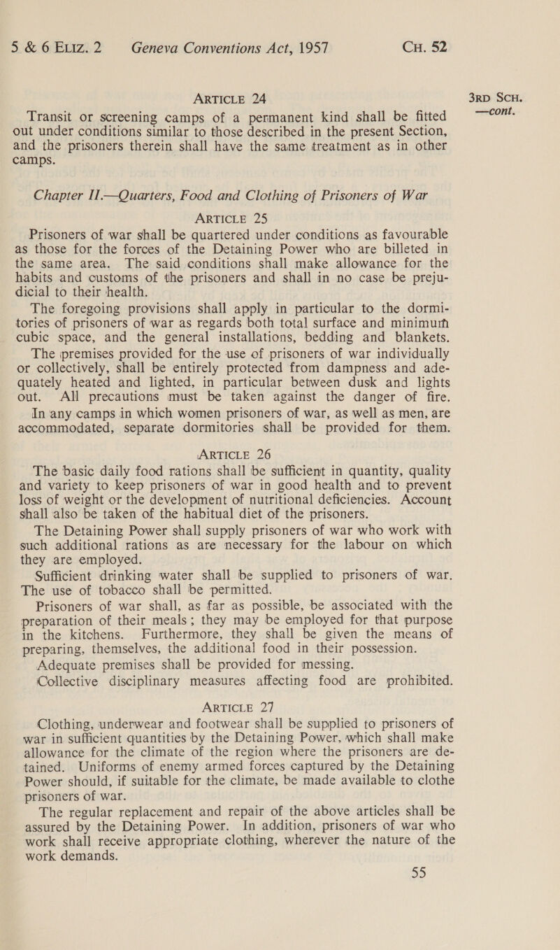 ARTICLE 24 Transit or screening camps of a permanent kind shall be fitted out under conditions similar to those described in the present Section, and the prisoners therein shall have the same treatment as in other camps. Chapter II1.—Quarters, Food and Clothing of Prisoners of War ARTICLE 25 Prisoners of war shall be quartered under conditions as favourable as those for the forces of the Detaining Power who are billeted in the same area. The said conditions shall make allowance for the habits and customs of the prisoners and shall in no case be preju- dicial to their health. The foregoing provisions shall apply in particular to the dormi- tories of prisoners of war as regards both total surface and minimurh cubic space, and the general installations, bedding and blankets. The premises provided for the use of prisoners of war individually or collectively, shall be entirely protected from dampness and ade- quately heated and lighted, in particular between dusk and lights out. All precautions must be taken against the danger of fire. In any camps in which women prisoners of war, as well as men, are accommodated, separate dormitories shall be provided for them. ARTICLE 26 The basic daily food rations shall be sufficient in quantity, quality and variety to keep prisoners of war in good health and to prevent loss of weight or the development of nutritional deficiencies. Account shall also be taken of the habitual diet of the prisoners. The Detaining Power shall supply prisoners of war who work with such additional rations as are necessary for the labour on which they are employed. Sufficient drinking water shall be supplied to prisoners of war, The use of tobacco shall be permitted. Prisoners of war shall, as far as possible, be associated with the preparation of their meals; they may be employed for that purpose in the kitchens. Furthermore, they shall be given the means of preparing, themselves, the additional food in their possession. Adequate premises shall be provided for messing. ‘Collective disciplinary measures affecting food are prohibited. ARTICLE 27 Clothing, underwear and footwear shall be supplied to prisoners of war in sufficient quantities by the Detaining Power. which shall make allowance for the climate of the region where the prisoners are de- tained. Uniforms of enemy armed forces captured by the Detaining Power should, if suitable for the climate, be made available to clothe prisoners of war. The regular replacement and repair of the above articles shall be assured by the Detaining Power. In addition, prisoners of war who work shall receive appropriate clothing, wherever the nature of the work demands. 2) 3RD SCH.